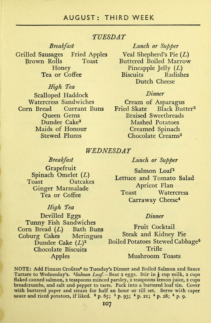 TUESDAY Breakfast Grilled Sausages Fried Apples Brown Rolls Toast Honey Tea or Coffee High Tea Scalloped Haddock Watercress Sandwiches Corn Bread Currant Buns Queen Gems Dundee Cake3 Maids of Honour Stewed Plums Lunch or Supper Veal Shepherd’s Pie (L) Buttered Boiled Marrow Pineapple Jelly (L) Biscuits Radishes Dutch Cheese Dinner Cream of Asparagus Fried Skate Black Butter2 Braised Sweetbreads Mashed Potatoes Creamed Spinach Chocolate Creams2 WEDNESDAY Breakfast Grapefruit Spinach Omelet (L) Toast Oatcakes Ginger Marmalade Tea or Coffee High Tea Devilled Eggs Tunny Fish Sandwiches Corn Bread (A) Bath Buns Coburg Cakes Meringues Dundee Cake (A)3 Chocolate Biscuits Apples Lunch or Supper Salmon Loaf1 Lettuce and Tomato Salad Apricot Flan Toast Watercress Carraway Cheese4 Dinner Fruit Cocktail Steak and Kidney Pie Boiled Potatoes Stewed Cabbage5 Trifle Mushroom Toasts NOTE: Add Finnan Croutes6 to Tuesday’s Dinner and Boiled Salmon and Sauce Tartare to Wednesday’s. 1Salmon Loaf. — Beat 2 eggs. Stir in \ cup milk, 2 cups flaked canned salmon, 2 teaspoons minced parsley, 2 teaspoons lemon juice, 2 cups breadcrumbs, and salt and pepper to taste. Pack into a buttered loaf tin. Cover with buttered paper and steam for half an hour or till set. Serve with caper sauce and riced potatoes, if liked. * p. 65; 3 p. 93; 4 p. 21; 5 p. 28; 6 p. 9.