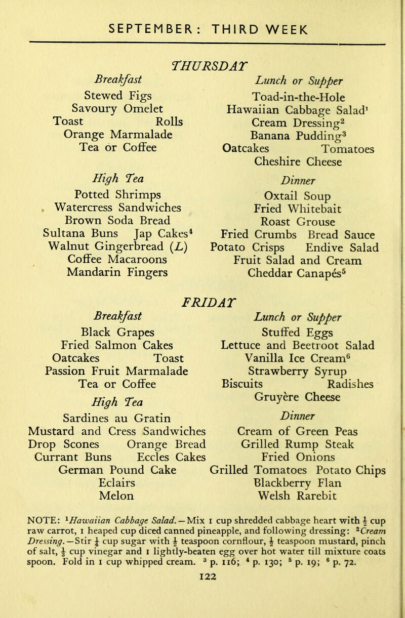 THURSDAT Breakfast Stewed Figs Savoury Omelet Toast Rolls Orange Marmalade Tea or Coffee High Tea Potted Shrimps Watercress Sandwiches Brown Soda Bread Sultana Buns Jap Cakes1 Walnut Gingerbread (L) Coffee Macaroons Mandarin Fingers Lunch or Supper Toad-in-the-Hole Hawaiian Cabbage Salad’ Cream Dressing2 Banana Pudding3 Oatcakes Tomatoes Cheshire Cheese Dinner Oxtail Soup Fried Whitebait Roast Grouse Fried Crumbs Bread Sauce Potato Crisps Endive Salad Fruit Salad and Cream Cheddar Canapes5 FRIDAT Breakfast Black Grapes Fried Salmon Cakes Oatcakes Toast Passion Fruit Marmalade Tea or Coffee High Lea Sardines au Gratin Mustard and Cress Sandwiches Drop Scones Orange Bread Currant Buns Eccles Cakes German Pound Cake Eclairs Melon Lunch or Supper Stuffed Eggs Lettuce and Beetroot Salad Vanilla Ice Cream6 Strawberry Syrup Biscuits Radishes Gruyere Cheese Dinner Cream of Green Peas Grilled Rump Steak Fried Onions Grilled Tomatoes Potato Chips Blackberry Flan Welsh Rarebit NOTE: 1Hawaiian Cabbage. Salad. — Mix i cup shredded cabbage heart with b cup raw carrot, i heaped cup diced canned pineapple, and following dressing: 2Cream Dressing. — Stir £ cup sugar with £ teaspoon cornflour, £ teaspoon mustard, pinch of salt, b cup vinegar and i lightly-beaten egg over hot water till mixture coats spoon. Fold in i cup whipped cream. 3 p. 116; 4 p. 130; 5 p. 19; 6 p. 72.