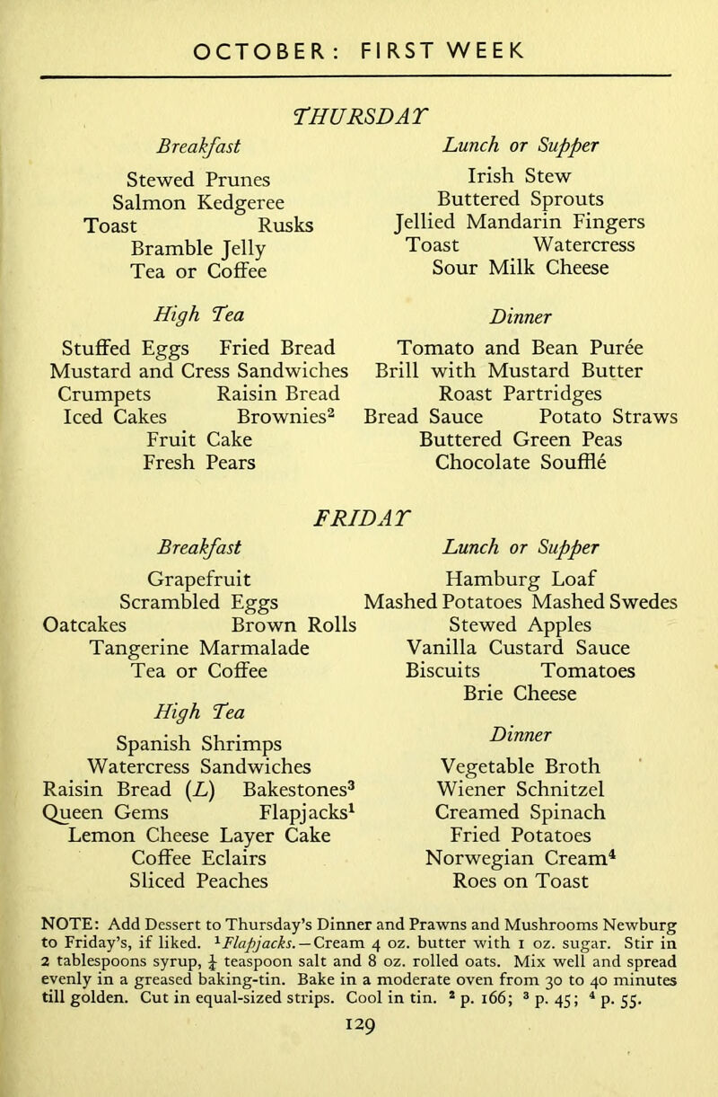 THURSDAY Breakfast Stewed Prunes Salmon Kedgeree Toast Rusks Bramble Jelly Tea or Coffee Lunch or Supper Irish Stew Buttered Sprouts Jellied Mandarin Fingers Toast Watercress Sour Milk Cheese High Lea Stuffed Eggs Fried Bread Mustard and Cress Sandwiches Crumpets Raisin Bread Iced Cakes Brownies2 Fruit Cake Fresh Pears Dinner Tomato and Bean Puree Brill with Mustard Butter Roast Partridges Bread Sauce Potato Straws Buttered Green Peas Chocolate Souffle FRIDAY Breakfast Lunch or Supper Grapefruit Scrambled Eggs Oatcakes Brown Rolls Tangerine Marmalade Tea or Coffee High Yea Spanish Shrimps Watercress Sandwiches Raisin Bread (L) Bakestones3 Queen Gems Flapjacks1 Lemon Cheese Layer Cake Coffee Eclairs Sliced Peaches Hamburg Loaf Mashed Potatoes Mashed Swedes Stewed Apples Vanilla Custard Sauce Biscuits Tomatoes Brie Cheese Dinner Vegetable Broth Wiener Schnitzel Creamed Spinach Fried Potatoes Norwegian Cream4 Roes on Toast NOTE: Add Dessert to Thursday’s Dinner and Prawns and Mushrooms Newburg to Friday’s, if liked. 1 Flapjacks. — Cream 4 oz. butter with 1 oz. sugar. Stir in 2 tablespoons syrup, J teaspoon salt and 8 oz. rolled oats. Mix well and spread evenly in a greased baking-tin. Bake in a moderate oven from 30 to 40 minutes till golden. Cut in equal-sized strips. Cool in tin. 2 p. 166; 3 p. 45; 4 p. 55. I29