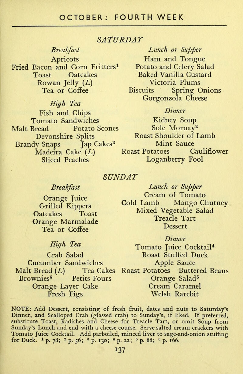 SATURDAY Breakfast Lunch or Supper Apricots Ham and Tongue Fried Bacon and Corn Fritters1 Toast Oatcakes Rowan Jelly (L) Tea or Coffee High Tea Fish and Chips Tomato Sandwiches Malt Bread Potato Scones Devonshire Splits Brandy Snaps Jap Cakes3 Madeira Cake (L) Sliced Peaches Potato and Celery Salad Baked Vanilla Custard Victoria Plums Biscuits Spring Onions Gorgonzola Cheese Dinner Kidney Soup Sole Mornay2 Roast Shoulder of Lamb Mint Sauce oast Potatoes Cauliflower Loganberry Fool SUNDAY Breakfast Orange Juice Grilled Kippers Oatcakes Toast Orange Marmalade Tea or Coffee High Tea Crab Salad Cucumber Sandwiches Malt Bread (L) Tea Cakes Brownies6 Petits Fours Orange Layer Cake Fresh Figs Lunch or Supper Cream of Tomato Cold Lamb Mango Chutney Mixed Vegetable Salad Treacle Tart Dessert Dinner Tomato Juice Cocktail4 Roast Stuffed Duck Apple Sauce Roast Potatoes Buttered Beans Orange Salad5 Cream Caramel Welsh Rarebit NOTE: Add Dessert, consisting of fresh fruit, dates and nuts to Saturday’s Dinner, and Scalloped Crab (glassed crab) to Sunday’s, if liked. If preferred, substitute Toast, Radishes and Cheese for Treacle Tart, or omit Soup from Sunday’s Lunch and end with a cheese course. Serve salted cream crackers with Tomato Juice Cocktail. Add parboiled, minced liver to sage-and-onion stuffing for Duck. 1 p. 78; 2 p. 56; 3 p. 130; 4 p. 22; 5 p. 88; 6 p. 166.