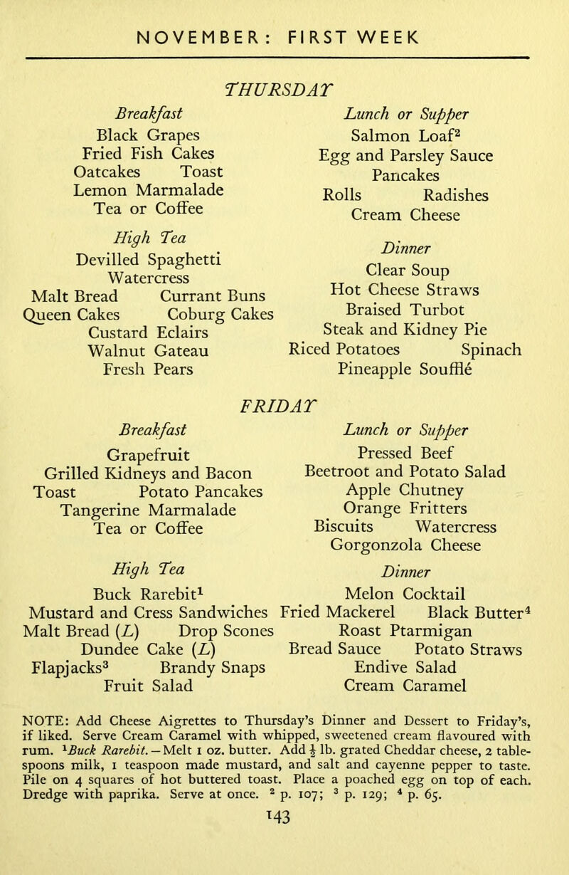 THURSDAT Breakfast Black Grapes Fried Fish Cakes Oatcakes Toast Lemon Marmalade Tea or Coffee High Tea Devilled Spaghetti Watercress Malt Bread Currant Buns Queen Cakes Coburg Cakes Custard Eclairs Walnut Gateau Fresh Pears Lunch or Supper Salmon Loaf2 Egg and Parsley Sauce Pancakes Rolls Radishes Cream Cheese Dinner Clear Soup Hot Cheese Straws Braised Turbot Steak and Kidney Pie Riced Potatoes Spinach Pineapple Souffle FRIDAY Breakfast Grapefruit Grilled Kidneys and Bacon Toast Potato Pancakes Tangerine Marmalade Tea or Coffee High Tea Lunch or Supper Pressed Beef Beetroot and Potato Salad Apple Chutney Orange Fritters Biscuits Watercress Gorgonzola Cheese Dinner Buck Rarebit1 Melon Cocktail Mustard and Cress Sandwiches Fried Mackerel Black Butter4 Malt Bread (L) Drop Scones Roast Ptarmigan Dundee Cake (L) Bread Sauce Potato Straws Flapjacks3 Brandy Snaps Endive Salad Fruit Salad Cream Caramel NOTE: Add Cheese Aigrettes to Thursday’s Dinner and Dessert to Friday’s, if liked. Serve Cream Caramel with whipped, sweetened cream flavoured with rum. 1Buck Rarebit. — Melt i oz. butter. Add \ lb. grated Cheddar cheese, 2 table- spoons milk, 1 teaspoon made mustard, and salt and cayenne pepper to taste. Pile on 4 squares of hot buttered toast. Place a poached egg on top of each. Dredge with paprika. Serve at once. 2 p. 107; 3 p. 129; 4 p. 65. M3