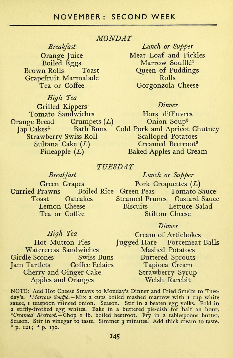 MONDAT Breakfast Orange Juice Boiled Eggs Brown Rolls Toast Grapefruit Marmalade Tea or Coffee Lunch or Supper Meat Loaf and Pickles Marrow Souffle1 Queen of Puddings Rolls Gorgonzola Cheese High Tea Grilled Kippers Tomato Sandwiches Orange Bread Crumpets (L) Jap Cakes4 Bath Buns Strawberry Swiss Roll Sultana Cake (L) Pineapple (L) Dinner Hors d’CEuvres Onion Soup3 Cold Pork and Apricot Chutney Scalloped Potatoes Creamed Beetroot2 Baked Apples and Cream TUESDAY Breakfast Lunch or Supper Green Grapes Pork Croquettes (Z-) Curried Prawns Boiled Rice Green Peas Tomato Sauce Toast Oatcakes Steamed Prunes Custard Sauce Lemon Cheese Biscuits Lettuce Salad Tea or Coffee Stilton Cheese Dinner High Tea Cream of Artichokes Hot Mutton Pies Jugged Hare Forcemeat Balls Watercress Sandwiches Mashed Potatoes Girdle Scones Swiss Buns Buttered Sprouts Jam Tartlets Coffee Eclairs Tapioca Cream Cherry and Ginger Cake Strawberry Syrup Apples and Oranges Welsh Rarebit NOTE: Add Hot Cheese Straws to Monday’s Dinner and Fried Smelts to Tues- day’s. 1 Marrow Souffle. — Mix 2 cups boiled mashed marrow with i cup white sauce, i teaspoon minced onion. Season. Stir in 2 beaten egg yolks. Fold in 2 stiffly-frothed egg whites. Bake in a buttered pie-dish for half an hour. 2 Creamed Beetroot. — Chop i lb. boiled beetroot. Fry in 2 tablespoons butter. Season. Stir in vinegar to taste. Simmer 3 minutes. Add thick cream to taste. 3 p. 121; 4 p. 130. i4S