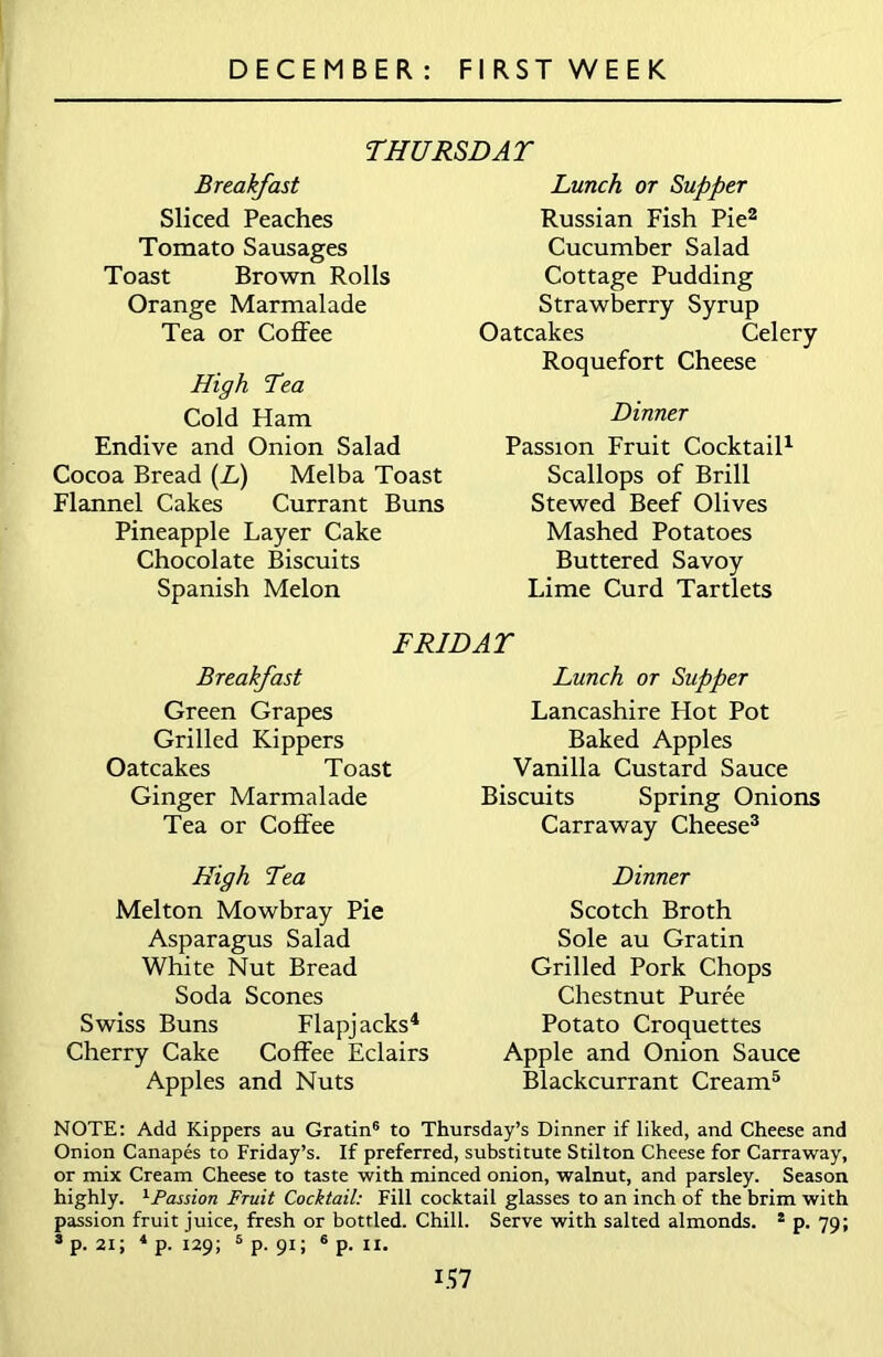 THURSDAY Breakfast Sliced Peaches Tomato Sausages Toast Brown Rolls Orange Marmalade Tea or Coffee High Tea Cold Ham Endive and Onion Salad Cocoa Bread (L) Melba Toast Flannel Cakes Currant Buns Pineapple Layer Cake Chocolate Biscuits Spanish Melon Lunch or Supper Russian Fish Pie2 Cucumber Salad Cottage Pudding Strawberry Syrup Oatcakes Celery Roquefort Cheese Dinner Passion Fruit Cocktail1 Scallops of Brill Stewed Beef Olives Mashed Potatoes Buttered Savoy Lime Curd Tartlets FRIDAY Breakfast Green Grapes Grilled Kippers Oatcakes Toast Ginger Marmalade Tea or Coffee High Tea Melton Mowbray Pie Asparagus Salad White Nut Bread Soda Scones Swiss Buns Flapjacks4 Cherry Cake Coffee Eclairs Apples and Nuts Lunch or Supper Lancashire Hot Pot Baked Apples Vanilla Custard Sauce Biscuits Spring Onions Carraway Cheese3 Dinner Scotch Broth Sole au Gratin Grilled Pork Chops Chestnut Puree Potato Croquettes Apple and Onion Sauce Blackcurrant Cream5 NOTE: Add Kippers au Gratin6 to Thursday’s Dinner if liked, and Cheese and Onion Canapes to Friday’s. If preferred, substitute Stilton Cheese for Carraway, or mix Cream Cheese to taste with minced onion, walnut, and parsley. Season highly. 1Passion Fruit Cocktail: Fill cocktail glasses to an inch of the brim with passion fruit juice, fresh or bottled. Chill. Serve with salted almonds. 3 p. 79; 3 p. 21; 4 p. 129; 5 p. 91; 6 p. 11.