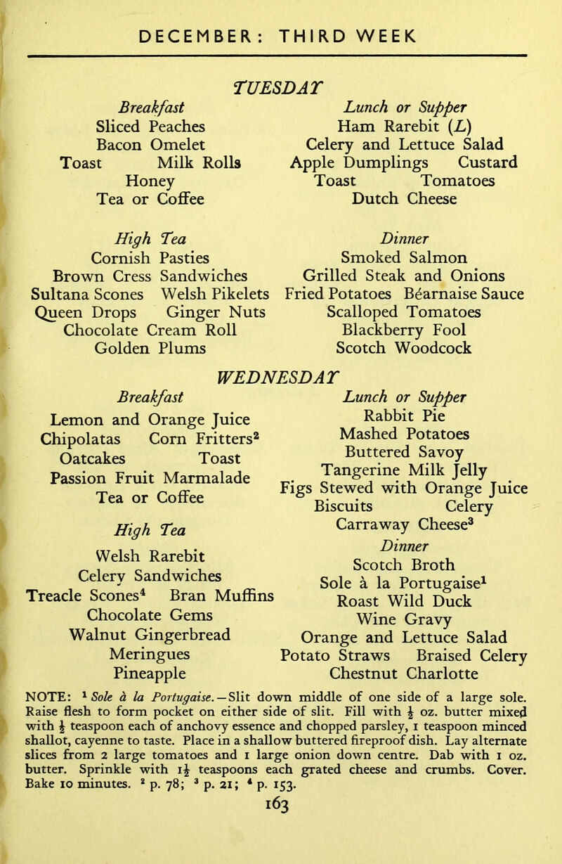 TUESDAY Breakfast Sliced Peaches Bacon Omelet Toast Milk Rolls Honey Tea or Coffee Lunch or Supper Ham Rarebit (L) Celery and Lettuce Salad Apple Dumplings Custard Toast Tomatoes Dutch Cheese High Tea Cornish Pasties Brown Cress Sandwiches Sultana Scones Welsh Pikelets Queen Drops Ginger Nuts Chocolate Cream Roll Golden Plums Dinner Smoked Salmon Grilled Steak and Onions Fried Potatoes B^arnaise Sauce Scalloped Tomatoes Blackberry Fool Scotch Woodcock WEDNESDAY Breakfast Lemon and Orange Juice Chipolatas Corn Fritters2 Oatcakes Toast Passion Fruit Marmalade Tea or Coffee High Tea Welsh Rarebit Celery Sandwiches Treacle Scones4 Bran Muffins Chocolate Gems Walnut Gingerbread Meringues Pineapple Lunch or Supper Rabbit Pie Mashed Potatoes Buttered Savoy Tangerine Milk Jelly Figs Stewed with Orange Juice Biscuits Celery Carraway Cheese3 Dinner Scotch Broth Sole a la Portugaise1 Roast Wild Duck Wine Gravy Orange and Lettuce Salad Potato Straws Braised Celery Chestnut Charlotte NOTE: 1 Sole a la Portugaise. — Slit down middle of one side of a large sole. Raise flesh to form pocket on either side of slit. Fill with | oz. butter mixed with \ teaspoon each of anchovy essence and chopped parsley, i teaspoon minced shallot, cayenne to taste. Place in a shallow buttered fireproof dish. Lay alternate slices from 2 large tomatoes and 1 large onion down centre. Dab with 1 oz. butter. Sprinkle with teaspoons each grated cheese and crumbs. Cover. Bake 10 minutes. 2 p. 78; 3 p. 21; 4 p. 153.