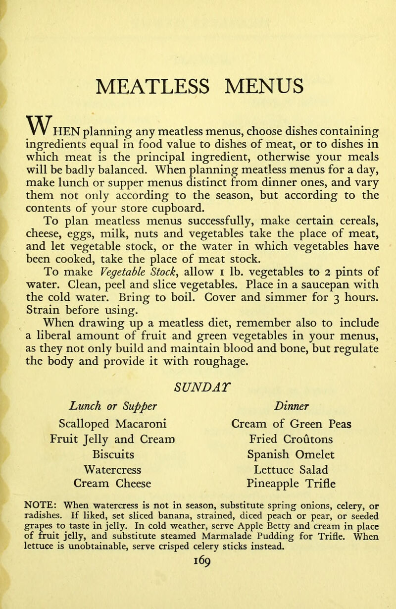 MEATLESS MENUS WHEN planning any meatless menus, choose dishes containing ingredients equal in food value to dishes of meat, or to dishes in which meat is the principal ingredient, otherwise your meals will be badly balanced. When planning meatless menus for a day, make lunch or supper menus distinct from dinner ones, and vary them not only according to the season, but according to the contents of your store cupboard. To plan meatless menus successfully, make certain cereals, cheese, eggs, milk, nuts and vegetables take the place of meat, and let vegetable stock, or the water in which vegetables have been cooked, take the place of meat stock. To make Vegetable Stock, allow i lb. vegetables to 2 pints of water. Clean, peel and slice vegetables. Place in a saucepan with the cold water. Bring to boil. Cover and simmer for 3 hours. Strain before using. When drawing up a meatless diet, remember also to include a liberal amount of fruit and green vegetables in your menus, as they not only build and maintain blood and bone, but regulate the body and provide it with roughage. SUNDAT Lunch or Supper Scalloped Macaroni Fruit Jelly and Cream Biscuits Watercress Cream Cheese Dinner Cream of Green Peas Fried Croutons Spanish Omelet Lettuce Salad Pineapple Trifle NOTE: When watercress is not in season, substitute spring onions, celery, or radishes. If liked, set sliced banana, strained, diced peach or pear, or seeded grapes to taste in jelly. In cold weather, serve Apple Betty and cream in place of fruit jelly, and substitute steamed Marmalade Pudding for Trifle. When lettuce is unobtainable, serve crisped celery sticks instead.