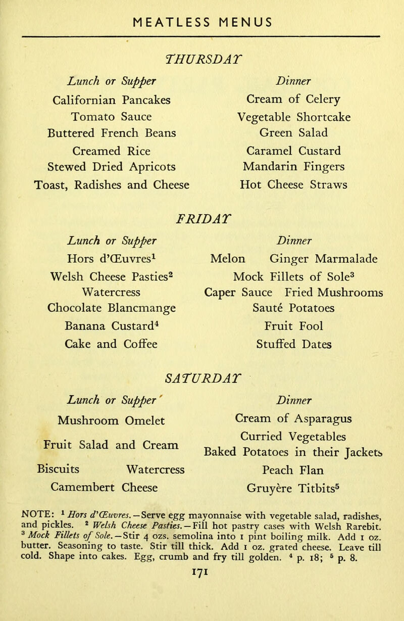 THURSDAY Lunch or Supper Californian Pancakes Tomato Sauce Buttered French Beans Creamed Rice Stewed Dried Apricots Toast, Radishes and Cheese Dinner Cream of Celery Vegetable Shortcake Green Salad Caramel Custard Mandarin Fingers Hot Cheese Straws FRIDAY Lunch or Supper Hors d’CEuvres1 Welsh Cheese Pasties2 Watercress Chocolate Blancmange Banana Custard4 Cake and Coffee Dinner Melon Ginger Marmalade Mock Fillets of Sole3 Caper Sauce Fried Mushrooms Saute Potatoes Fruit Fool Stuffed Dates SATURDAY Lunch or Supper' Mushroom Omelet Fruit Salad and Cream Biscuits Watercress Camembert Cheese Dinner Cream of Asparagus Curried Vegetables Baked Potatoes in their Jackets Peach Flan Gruyere Titbits5 NOTE: 1 Hors d'CEuvres.—Serve egg mayonnaise with vegetable salad, radishes, and pickles. 2 Welsh Cheese Pasties. — Fill hot pastry cases with Welsh Rarebit. 3 Mock Fillets of Sole. — Stir 4 ozs. semolina into 1 pint boiling milk. Add 1 oz. butter. Seasoning to taste. Stir till thick. Add 1 oz. grated cheese. Leave till cold. Shape into cakes. Egg, crumb and fry till golden. 4 p. 18; 5 p. 8.