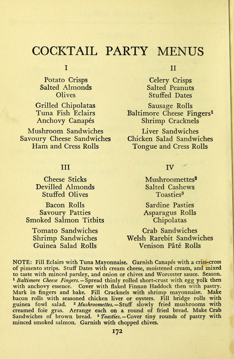 COCKTAIL PARTY MENUS i Potato Crisps Salted Almonds Olives Grilled Chipolatas Tuna Fish Eclairs Anchovy Canapes Mushroom Sandwiches Savoury Cheese Sandwiches Ham and Cress Rolls III Cheese Sticks Devilled Almonds Stuffed Olives Bacon Rolls Savoury Patties Smoked Salmon Titbits Tomato Sandwiches Shrimp Sandwiches Guinea Salad Rolls II Celery Crisps Salted Peanuts Stuffed Dates Sausage Rolls Baltimore Cheese Fingers1 Shrimp Cracknels Liver Sandwiches Chicken Salad Sandwiches Tongue and Cress Rolls IV Mushroomettes2 Salted Cashews Toasties3 Sardine Pasties Asparagus Rolls Chipolatas Crab Sandwiches Welsh Rarebit Sandwiches Venison Pate Rolls NOTE: Fill Eclairs with Tuna Mayonnaise. Garnish Canapes with a criss-cross of pimento strips. Stuff Dates with cream cheese, moistened cream, and mixed to taste with minced parsley, and onion or chives and Worcester sauce. Season. 1Baltimore Cheese Fingers.—Spread thinly rolled short-crust with egg yolk then with anchovy essence. Cover with flaked Finnan Haddock then with pastry. Mark in fingers and bake. Fill Cracknels with shrimp mayonnaise. Make bacon rolls with seasoned chicken liver or oysters. Fill bridge rolls with guinea fowl salad. 2 Mushroomettes.—Stuff slowly fried mushrooms with creamed foie gras. Arrange each on a round of fried bread. Make Crab Sandwiches of brown bread. 3 Toasties. — Cover tiny rounds of pastry with minced smoked salmon. Garnish with chopped chives.