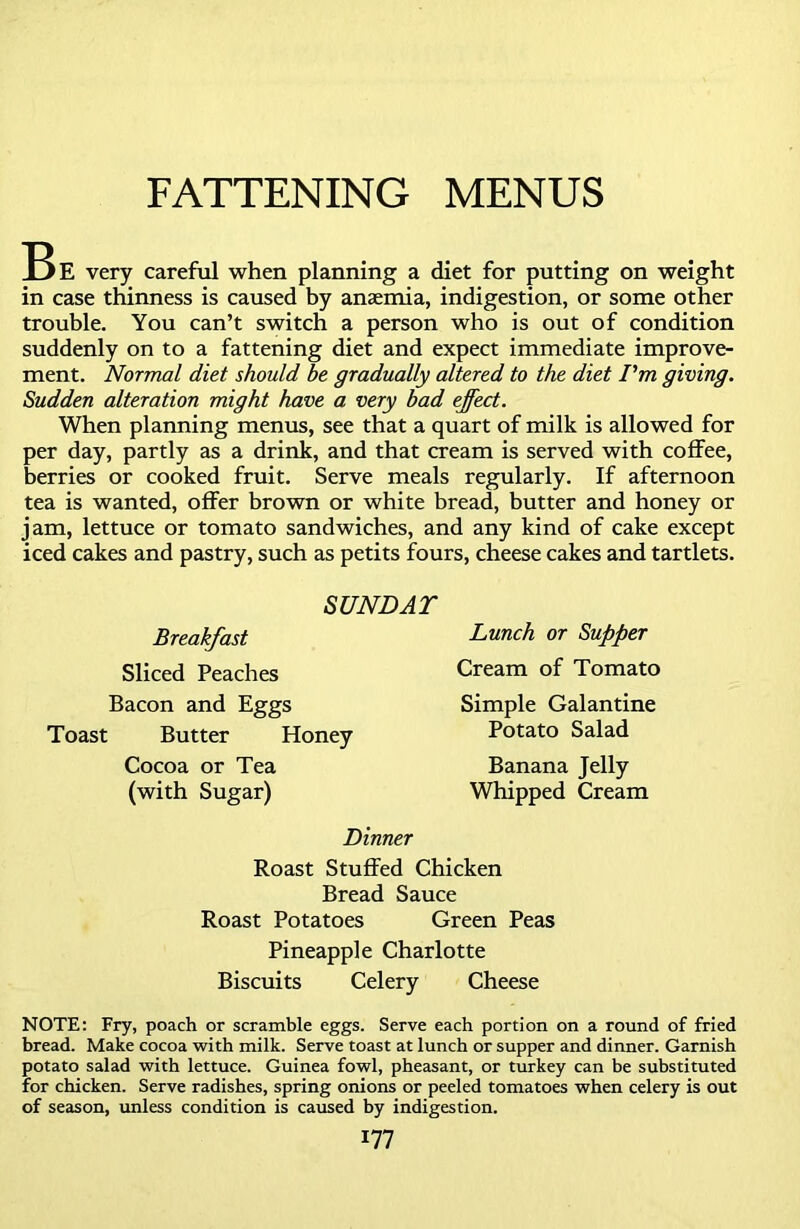 FATTENING MENUS Be very careful when planning a diet for putting on weight in case thinness is caused by anaemia, indigestion, or some other trouble. You can’t switch a person who is out of condition suddenly on to a fattening diet and expect immediate improve- ment. Normal diet should be gradually altered to the diet I'm giving. Sudden alteration might have a very bad effect. When planning menus, see that a quart of milk is allowed for per day, partly as a drink, and that cream is served with coffee, berries or cooked fruit. Serve meals regularly. If afternoon tea is wanted, offer brown or white bread, butter and honey or jam, lettuce or tomato sandwiches, and any kind of cake except iced cakes and pastry, such as petits fours, cheese cakes and tartlets. SUNDAY Breakfast Sliced Peaches Bacon and Eggs Toast Butter Honey Cocoa or Tea (with Sugar) Dinner Roast Stuffed Chicken Bread Sauce Roast Potatoes Green Peas Pineapple Charlotte Biscuits Celery Cheese NOTE: Fry, poach or scramble eggs. Serve each portion on a round of fried bread. Make cocoa with milk. Serve toast at lunch or supper and dinner. Garnish potato salad with lettuce. Guinea fowl, pheasant, or turkey can be substituted for chicken. Serve radishes, spring onions or peeled tomatoes when celery is out of season, unless condition is caused by indigestion. 177 Lunch or Supper Cream of Tomato Simple Galantine Potato Salad Banana Jelly Whipped Cream