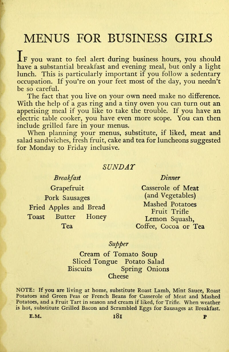 MENUS FOR BUSINESS GIRLS If you want to feel alert during business hours, you should have a substantial breakfast and evening meal, but only a light lunch. This is particularly important if you follow a sedentary occupation. If you’re on your feet most of the day, you needn’t be so careful. The fact that you live on your own need make no difference. With the help of a gas ring and a tiny oven you can turn out an appetising meal if you like to take the trouble. If you have an electric table cooker, you have even more scope. You can then include grilled fare in your menus. When planning your menus, substitute, if liked, meat and salad sandwiches, fresh fruit, cake and tea for luncheons suggested for Monday to Friday inclusive. SUNDAT Breakfast Grapefruit Pork Sausages Fried Apples and Bread Toast Butter Honey Tea Dinner Casserole of Meat (and Vegetables) Mashed Potatoes Fruit Trifle Lemon Squash, Coffee, Cocoa or Tea Supper Cream of Tomato Soup Sliced Tongue Potato Salad Biscuits Spring Onions Cheese NOTE: If you are living at home, substitute Roast Lamb, Mint Sauce, Roast Potatoes and Green Peas or French Beans for Casserole of Meat and Mashed Potatoes, and a Fruit Tart in season and cream if liked, for Trifle. When weather is hot, substitute Grilled Bacon and Scrambled Eggs for Sausages at Breakfast. E.M. l8l P