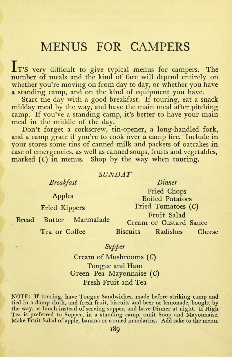 MENUS FOR CAMPERS It’S very difficult to give typical menus for campers. The number of meals and the kind of fare will depend entirely on whether you’re moving on from day to day, or whether you have a standing camp, and on the kind of equipment you have. Start the day with a good breakfast. If touring, eat a snack midday meal by the way, and have the main meal after pitching camp. If you’ve a standing camp, it’s better to have your main meal in the middle of the day. Don’t forget a corkscrew, tin-opener, a long-handled fork, and a camp grate if you’re to cook over a camp fire. Include in your stores some tins of canned milk and packets of oatcakes in case of emergencies, as well as canned soups, fruits and vegetables, marked (C) in menus. Shop by the way when touring. SUNDAT Breakfast Dinner . . Fried Chops ^PP es Boiled Potatoes Fried Kippers Fried Tomatoes (C) ^ „, , , Fruit Salad Bread Butter Marmalade Cream or Custard Sauce Tea or Coffee Biscuits Radishes Cheese Supper Cream of Mushrooms (C) Tongue and Ham Green Pea Mayonnaise (C) Fresh Fruit and Tea NOTE: If touring, have Tongue Sandwiches, made before striking camp and tied in a damp cloth, and fresh fruit, biscuits and beer or lemonade, bought by the way, as lunch instead of serving supper, and have Dinner at night. If High Tea is preferred to Supper, in a standing camp, omit Soup and Mayonnaise. Make Fruit Salad of apple, banana or canned mandarins. Add cake to the menu.