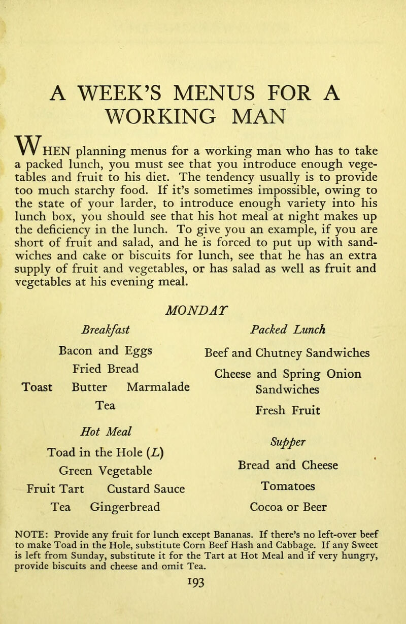 A WEEK’S MENUS FOR A WORKING MAN WHEN planning menus for a working man who has to take a packed lunch, you must see that you introduce enough vege- tables and fruit to his diet. The tendency usually is to provide too much starchy food. If it’s sometimes impossible, owing to the state of your larder, to introduce enough variety into his lunch box, you should see that his hot meal at night makes up the deficiency in the lunch. To give you an example, if you are short of fruit and salad, and he is forced to put up with sand- wiches and cake or biscuits for lunch, see that he has an extra supply of fruit and vegetables, or has salad as well as fruit and vegetables at his evening meal. MONDAY Breakfast Bacon and Eggs Fried Bread Toast Butter Marmalade Tea Hot Meal Toad in the Hole (L) Green Vegetable Fruit Tart Custard Sauce Tea Gingerbread Packed Lunch Beef and Chutney Sandwiches Cheese and Spring Onion Sandwiches Fresh Fruit Supper Bread and Cheese Tomatoes Cocoa or Beer NOTE: Provide any fruit for lunch except Bananas. If there’s no left-over beef to make Toad in the Hole, substitute Com Beef Hash and Cabbage. If any Sweet is left from Sunday, substitute it for the Tart at Hot Meal and if very hungry, provide biscuits and cheese and omit Tea.