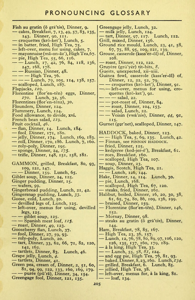 Fish au gratin (o gra'tzrc), Dinner, 9. — cakes, Breakfast, 7, 13, 49, 57, 83, 135, 143. Dinner, 90, in. — croquettes (kro-ket'), Lunch, 5. — in batter, fried, High Tea, 75. -— left-over, menu for using, cakes, 7. — mayonnaise (ma-on-az'), High Tea,67. — pie, High Tea, 55, 66, 116. Lunch, 17, 42, 76, 84, 118, 136, 147, 168, 178. Russian, Dinner, 48. High Tea, 76. Lunch, 79, 105, 114, 138, 157. — scalloped, Lunch, 187. Flapjacks, I2g. Florentine (flor'en-ten) eggs, Dinner, 170. Lunch, 32, 56. Florentines (flor'en-tenz), 30. Flounders, Dinner, 124. Flummery, Lunch, 124. Food allowance, to divide, xvi. French bean salad, ng. Fruit cocktail, 46. — flan, Dinner, 14. Lunch, 184. — fool. Dinner, 171, 180. — jelly, Dinner, 174. Lunch, 169, 183. — roll, Dinner, 170, 186. Lunch, 7, 160. — roly-poly, Dinner, 195. — sponge, Dinner, 24, 175■ — trifle, Dinner, 148, 151, 158, 181. GAMMON, grilled, Breakfast, 80, 93, 109, 121, 147. Dinner, 159. Lunch, 65. Giblet soup, Dinner, 24, 125. Ginger pudding, Dinner, 15. — wafers, 99. Gingerbread pudding, Lunch, 21, 42. Gingersnap pudding, Lunch, 33. Goose, cold, Lunch, 50. — devilled legs of, Lunch, 125. — left-over, menus for using, devilled legs, 125. giblet soup, 125. Spanish meat loaf, 125. — roast, Dinner, 49, 123. Gooseberry flan, Lunch, 37. — fool, Dinner, 27, 59, 93. — roly-poly, Lunch, 20. — tart, Dinner, 33, 62, 66, 71, 82, 120, 142, 162. — tartlets, Dinner, 83. Lunch, 46. Grape jelly, Lunch, 4. — tartlets, Dinner, 41. Green pea, cream of, Dinner, 2, 51, 60, 81, 94, 99, 122, 133, 160, 169, 179. pur4e (pu'ra), Dinner, 34, 154. Greengage fool, Dinner, 121, 135. Greengage jelly, Lunch, 32. — milk jelly, Lunch, 124. — tart, Dinner, 97, 117. Lunch, 112. Grill, mixed, Dinner, 156. Ground rice mould, Lunch, 23, 41, 58, 67, 75. 88, 95, 109, 121, 139. Grouse, casserole (kass'er-ol) of, Dinner, 108. — roast, Dinner, 112, 122. Gruyere (grii'yer) tit-bits, 8. Guests, unexpected, xii-xiii. Guinea fowl, casserole (kass'er-ol) of, Dinner, 12, 22, 52, 79. croquettes (kro-ket'), Dinner, 91. left-over, menus for using, cro- quettes (kro-ket'), 91. — salad, 22. pot-roast of, Dinner, 84. roast, Dinner, 104, 153. salad, Lunch, 22. Voisin (vwa'zzn), Dinner, 44, 91, H5. Gurnet (ger'net), scalloped, Dinner, 147. HADDOCK, baked, Dinner, 123. — •—High Tea, 5, 69, 135. Lunch, 42. — Finnan, see finnan haddock. — fried, Dinner, 125. — kedgeree (ked-jer-e'), Breakfast, 61. — roes, Breakfast, 160. — scalloped, High Tea, 107. — soup, Dinner, 23. Haggis, Scotch, High Tea, 21. Lunch, 126, 144. Hake, Dinner, 14, 114. Lunch, 30. — pie, Lunch, 168. — scalloped, High Tea, 67, 120. — steaks, fried, Dinner, 161. Halibut, boiled, Dinner, 16, 20, 30, 38, 61, 65, 74, 80, 86, 109, 136, 199. — braised, Dinner, 159. — Florentine (flor'en-ten), Dinner, 146, 152. — Mornay, Dinner, 98. — steaks au gratin (6 gra'tzVz), Dinner, 144- Ham, Breakfast, 78, 85, 167. — High Tea, 23, 36, 157. — Lunch, 12, 76, 78, 80, 89, 97, 106, 120, 126, 135, 137, 160, 179, 189. — a la king, High Tea, 33. — — Lunch, 55, 58, 81, 124. — and egg pie, High Tea, 76, 81, 93. — baked, Dinner, 8,23,160. Lunch, 134. -— grilled, Breakfast, 6. Lunch, 85. — jellied, High Tea, 38. — left-over, menus for, a la king, 81. loaf, 134.