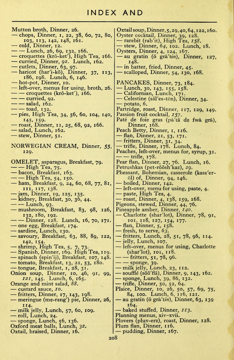 Mutton broth, Dinner, 26. — chops, Dinner, i, 22, 38, 60, 72, 80, 103, 113, 142, 148, 161. — coid, Dinner, 12. Lunch, 26, 69, 132, 166. — croquettes (kro-ket'), High Tea, 166. — curried, Dinner, 92. Lunch, 162. — cutlets, Dinner, 63, 97. — haricot (har'i-ko), Dinner, 37, 113, 186, 198. Lunch, 6, 146. — hot-pot, Dinner, 10. — left-over, menus for using, broth, 26. croquettes (kro-ket'), 166. curried, 92. salad, 162. toad, 132. — pies, High Tea, 34, 56, 60, 104, 140, 145, IS9- — roast, Dinner, 11, 25, 68, 92, 166. — salad, Lunch, 162. — stew, Dinner, 51. NORWEGIAN CREAM, Dinner, 55, 129. OMELET, asparagus, Breakfast, 79. High Tea, 75. — bacon, Breakfast, 163. High Tea, 54, 150. — ham, Breakfast, 9, 24, 60, 68, 77, 81, hi, 117, 138. — jam, Dinner, 19, 125, 135. — kidney, Breakfast, 30, 36, 44. Lunch, 93. — mushroom, Breakfast, 83, 98, 126, 132, 180, 192. Dinner, 128. Lunch, 16, 70, 171. — one egg, Breakfast, 174. — sardine, Lunch, 130. — savoury, Breakfast, 63, 88, 89, 122, 142, 154. — shrimp, High Tea, 3, 7, 73. — Spanish, Dinner, 169. High Tea, 119. — spinach (spin'ij), Breakfast, 107, 148. — tomato, Breakfast, 13, 21, 53, 180. — tongue, Breakfast, 1, 28, 31. Onion soup, Dinner, 10, 46, 91, 99, 121, 145. Lunch, 6, 165. Orange and mint salad, 88. — custard sauce, 10. — fritters, Dinner, 17, 143, 198. — meringue (me-rang') pie, Dinner, 26, 114. — milk jelly, Lunch, 57, 60, 109. — roll, Lunch, 24. — sponge, Lunch, 56, 136. Oxford meat balls, Lunch, 32. Oxtail, braised, Dinner, 16. Oxtail soup, Dinner, 5,29,40,64,122,160. Oyster cocktail. Dinner, 39, 128. — rarebit (rab'it), High Tea, 158. — stew, Dinner, 64, 102. Lunch, 18. Oysters, Dinner, 4, 124, 167. — au gratin (6 gra'tin), Dinner, 127, 148. — in batter, fried, Dinner, 45. — scalloped, Dinner, 54, 130, 168. PANCAKES, Dinner, 73, 184. — Lunch, 30, 143, J55, 158. — Californian, Lunch, 171. — Celestine (sal'es-ten), Dinner, 34. — potato, 6. Partridge, roast, Dinner, 117, 129, 149. Passion fruit cocktail, 157. Pate de foie gras (pa'ta de fwa gra), Dinner, 168. Peach Betty, Dinner, 1, 116. — flan, Dinner, 21, 53, 171. — fritters, Dinner, 31, 34. — trifle, Dinner, 178. Lunch, 84. Peaches, left-over, menus for, syrup, 31. trifle, 178. Pear flan, Dinner, 27, 76. Lunch, 16. Petrushkas (pet-roosh'kaz), 29. Pheasant, Bohemian, casserole (kass'er- 61) of, Dinner, 94, 146. — boiled, Dinner, 142. — left-over, menu for using, paste, 4. — paste, High Tea, 4. — roast, Dinner, 4, 138, 139, 168. Pigeons, stewed, Dinner, 44, 76. Pineapple amber, Dinner, 140. — Charlotte (shar'lot), Dinner, 78, 91, 101, 118, 127, 134, 177. — flan, Dinner, 5, 158. — fresh, to serve, 63. — fritters, Lunch, 28, 51, 78, 96, 114. — jelly, Lunch, 107. — left-over, menus for using, Charlotte (shar'lot), 101, 118. fritters, 51, 78, 96. sponge, 39. — milk jelly, Lunch, 23, 112. — souffle (soo'fla), Dinner, 9, 143, 162. — sponge, Lunch, 39, 86, 132. — trifle, Dinner, 50, 32, 64. Plaice, Dinner, 10, 26, 50, 37, 69, 75, 84, 100. Lunch, 6, 116, 121. — au gratin (6 gra'tin), Dinner, 63, 139 164. — baked stuffed, Dinner, 113. Planning menus, xiv-xvii. Plovers (pluv-erz), roast, Dinner, 128. Plum flan, Dinner, 116. — pudding, Dinner, 167.