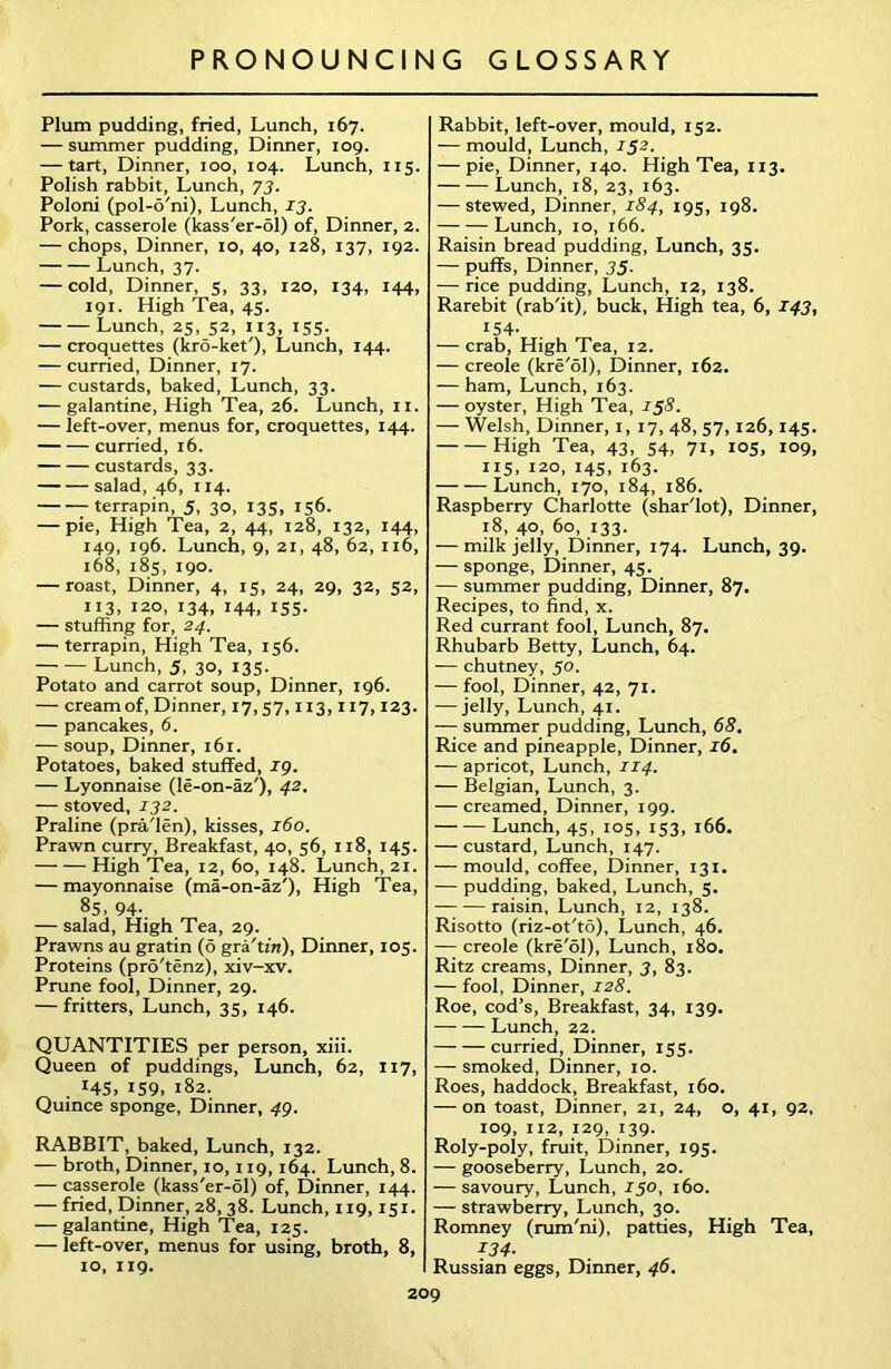 Plum pudding, fried, Lunch, 167. — summer pudding, Dinner, 109. — tart, Dinner, 100, 104. Lunch, 115. Polish rabbit, Lunch, 73. Poloni (pol-6'ni), Lunch, 13. Pork, casserole (kass'er-ol) of, Dinner, 2. — chops, Dinner, 10, 40, 128, 137, 192. Lunch, 37. — cold, Dinner, 5, 33, 120, 134, 144, 191. High Tea, 45. Lunch, 25, 52, 113, 155. — croquettes (kro-ket'), Lunch, 144. — curried, Dinner, 17. — custards, baked, Lunch, 33. — galantine, High Tea, 26. Lunch, 11. — left-over, menus for, croquettes, 144. curried, 16. custards, 33. salad, 46, 114. terrapin, 5, 30, 135, 156. — pie, High Tea, 2, 44, 128, 132, 144, 149, 196. Lunch, 9, 21, 48, 62, 116, 168, 185, 190. — roast, Dinner, 4, 15, 24, 29, 32, 52, 113, 120, 134, 144, 155. — stuffing for, 24. — terrapin, High Tea, 156. Lunch, 5, 30, 135. Potato and carrot soup, Dinner, 196. — cream of, Dinner, 17, 57,113,117,123. — pancakes, 6. — soup, Dinner, 161. Potatoes, baked stuffed, ig. — Lyonnaise (le-on-az'), 42. — stoved, 132. Praline (pra'len), kisses, 160. Prawn curry, Breakfast, 40, 56, 118, 145. High Tea, 12, 60, 148. Lunch, 21. — mayonnaise (ma-on-az'), High Tea, 8S, 94- — salad, High Tea, 29. Prawns au gratin (6 gra'tzVi), Dinner, 105. Proteins (pro'tenz), xiv-xv. Prune fool, Dinner, 29. — fritters. Lunch, 35, 146. QUANTITIES per person, xiii. Queen of puddings, Lunch, 62, 117, . I4S> 159, 182. Quince sponge, Dinner, 49. RABBIT, baked, Lunch, 132. — broth, Dinner, 10,119,164. Lunch, 8. -— casserole (kass'er-ol) of, Dinner, 144. — fried, Dinner, 28,38. Lunch, 119,151. — galantine, High Tea, 125. — left-over, menus for using, broth, 8, 10, 119. Rabbit, left-over, mould, 152. — mould. Lunch, 152. — pie, Dinner, 140. High Tea, 113. Lunch, 18, 23, 163. — stewed, Dinner, 184, 195, 198. Lunch, 10, 166. Raisin bread pudding, Lunch, 35. — puffs, Dinner, 35. — rice pudding, Lunch, 12, 138. Rarebit (rab'it), buck, High tea, 6, 143, 154- — crab, High Tea, 12. — creole (kre'ol), Dinner, 162. — ham, Lunch, 163. — oyster, High Tea, 158. — Welsh, Dinner, 1, 17, 48, 57,126,145. High Tea, 43, 54, 71, 105, 109, 115, I2°> 145. 163- Lunch, 170, 184, 186. Raspberry Charlotte (shar'lot), Dinner, 18, 40, 60, 133. — milk jelly, Dinner, 174. Lunch, 39. — sponge, Dinner, 45. — summer pudding, Dinner, 87. Recipes, to find, x. Red currant fool, Lunch, 87. Rhubarb Betty, Lunch, 64. — chutney, 50. — fool, Dinner, 42, 71. —— jelly. Lunch, 41. — summer pudding, Lunch, 68. Rice and pineapple, Dinner, 16. — apricot, Lunch, 114. — Belgian, Lunch, 3. — creamed, Dinner, 199. Lunch, 45, 105, 153, 166. — custard, Lunch, 147. — mould, coffee, Dinner, 131. — pudding, baked, Lunch, 5. raisin, Lunch, 12, 138. Risotto (riz-ot'to), Lunch, 46. — creole (kre'ol), Lunch, 180. Ritz creams, Dinner, 3, 83. — fool. Dinner, 128. Roe, cod’s, Breakfast, 34, 139. Lunch, 22. curried, Dinner, 155. — smoked, Dinner, 10. Roes, haddock, Breakfast, 160. — on toast, Dinner, 21, 24, o, 41, 92, 109, 112, 129, 139. Roly-poly, fruit, Dinner, 195. — gooseberry, Lunch, 20. — savoury, Lunch, J50, 160. — strawberry, Lunch, 30. Romney (rum'ni), patties, High Tea, 134- Russian eggs, Dinner, 46.