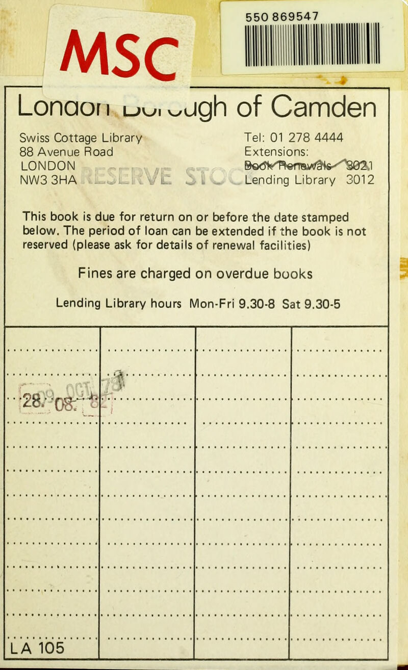 MSC 550 869547 Lonaor i uu. wjgh of Camden Swiss Cottage Library 88 Avenue Road LONDON NW3 3HA . Vi. Tel: 01 278 4444 Extensions: Lending Library 3012 This book is due for return on or before the date stamped below. The period of loan can be extended if the book is not reserved (please ask for details of renewal facilities) Fines are charged on overdue books Lending Library hours Mon-Fri 9.30-8 Sat 9.30-5 '••28. f.’ '- LA 105