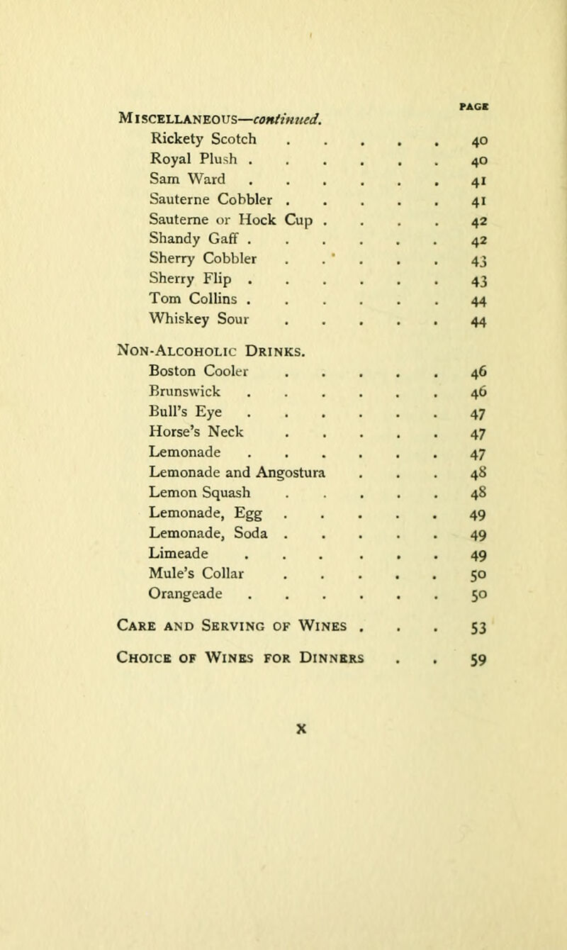 MISCELLANEOUS—continued. Rickety Scotch ..... 40 Royal Plush ...... 40 Sam Ward ...... 41 Sauterne Cobbler 41 Sauteme or Hock Cup .... 42 Shandy Gaff 42 Sherry Cobbler . . ' . . . 43 Sherry Flip ...... 43 Tom Collins ...... 44 Whiskey Sour ..... 44 Non-Alcoholic Drinks. Boston Cooler ..... 46 Brunswick ...... 46 Bull’s Eye ...... 47 Horse’s Neck 47 Lemonade ...... 47 Lemonade and Angostura ... 48 Lemon Squash ..... 48 Lemonade, Egg ..... 49 Lemonade, Soda 49 Limeade ... ... 49 Mule’s Collar ..... 50 Orangeade .50 Care and Serving of Wines ... 53 Choice of Wines for Dinners . . 59
