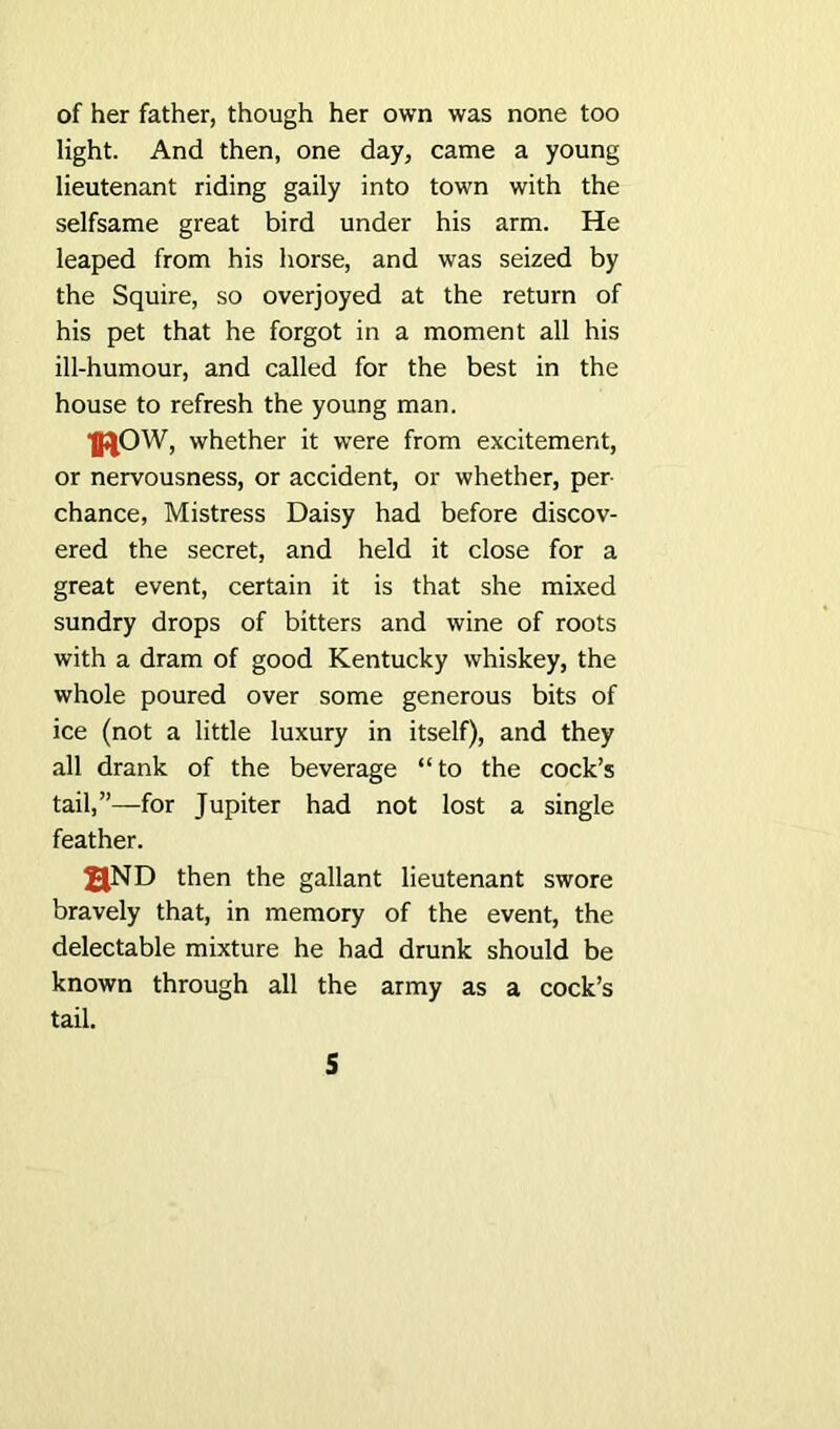 of her father, though her own was none too light. And then, one day, came a young lieutenant riding gaily into town with the selfsame great bird under his arm. He leaped from his horse, and was seized by the Squire, so overjoyed at the return of his pet that he forgot in a moment all his ill-humour, and called for the best in the house to refresh the young man. IflOW, whether it were from excitement, or nervousness, or accident, or whether, per- chance, Mistress Daisy had before discov- ered the secret, and held it close for a great event, certain it is that she mixed sundry drops of bitters and wine of roots with a dram of good Kentucky whiskey, the whole poured over some generous bits of ice (not a little luxury in itself), and they all drank of the beverage “to the cock’s tail,”—for Jupiter had not lost a single feather. aND then the gallant lieutenant swore bravely that, in memory of the event, the delectable mixture he had drunk should be known through all the army as a cock’s tail.