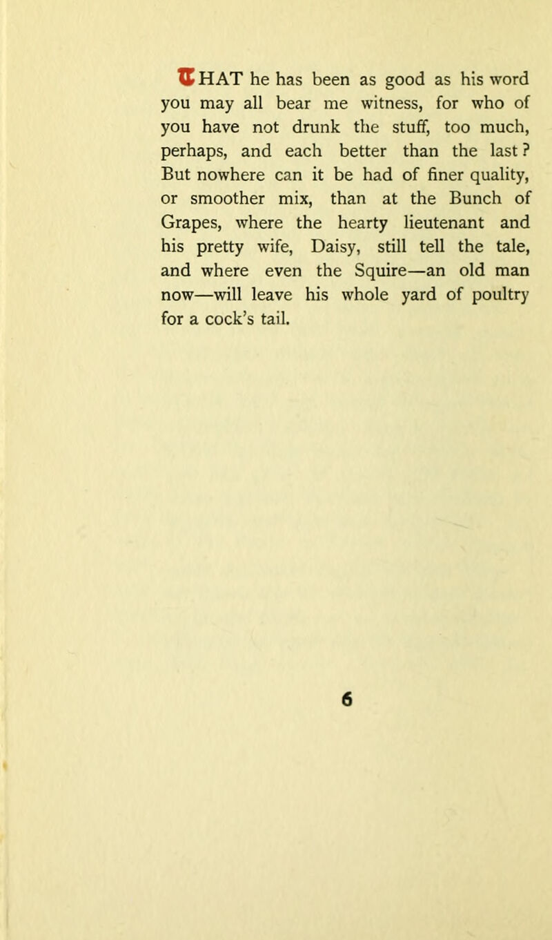 XL HAT he has been as good as his word you may all bear me witness, for who of you have not drunk the stuff, too much, perhaps, and each better than the last ? But nowhere can it be had of finer quality, or smoother mix, than at the Bunch of Grapes, where the hearty lieutenant and his pretty wife, Daisy, still tell the tale, and where even the Squire—an old man now—will leave his whole yard of poultry for a cock’s tail.