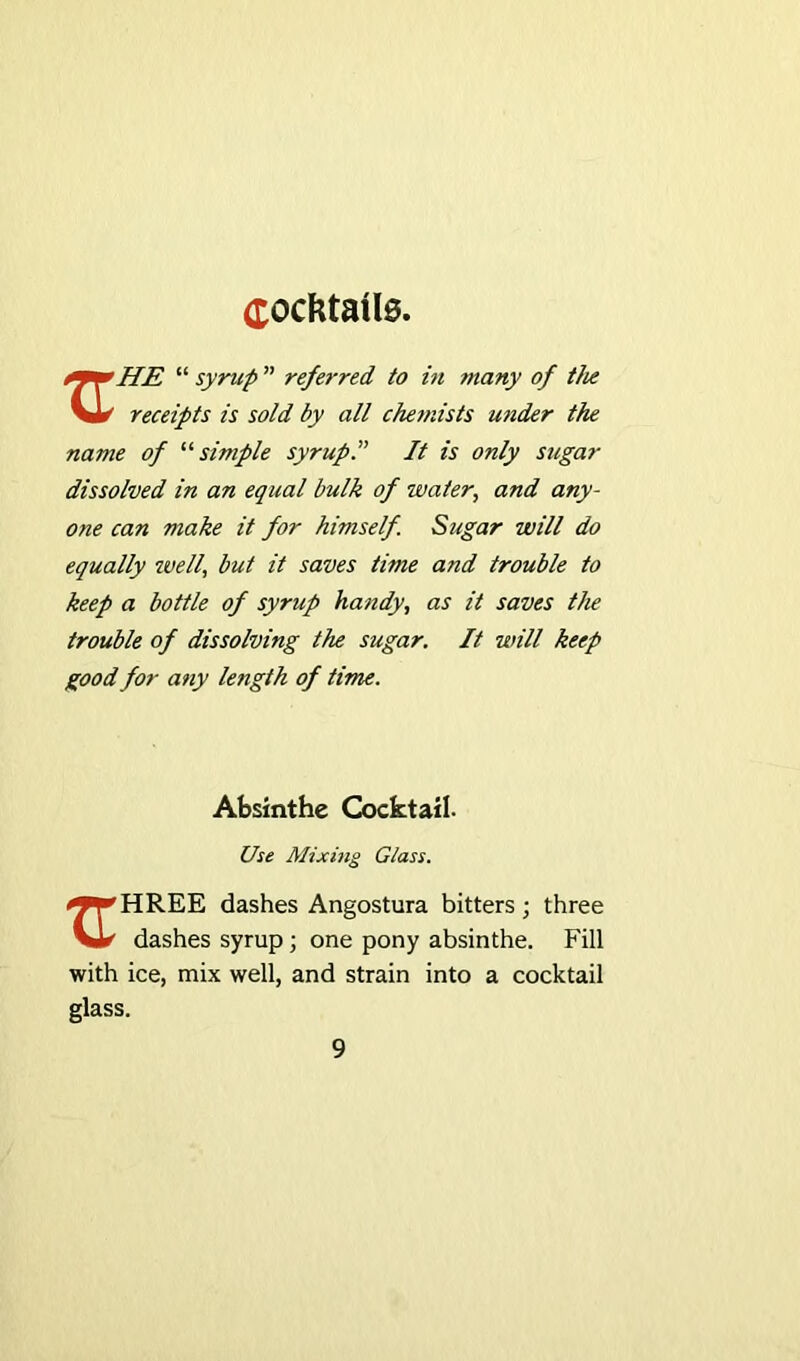 Cocktails. “ syrup ” referred to in many of the Vlr' receipts is sold by all chemists under the name of “simple syrup” It is only sugar dissolved in an equal bulk of water, and any- one can make it for himself. Sugar will do equally well, but it saves time and trouble to keep a bottle of syrup handy, as it saves the trouble of dissolving the sugar. It will keep good for any length of time. Absinthe Cocktail. Use Mixing Glass. ^^HREE dashes Angostura bitters; three VI*' dashes syrup ; one pony absinthe. Fill with ice, mix well, and strain into a cocktail glass.
