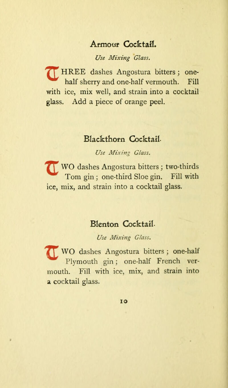 Armour Cocktail. Use Mixing Glass. '7\ HREE dashes Angostura bitters ; one- half sherry and one-half vermouth. Fill with ice, mix well, and strain into a cocktail glass. Add a piece of orange peel. Blackthorn Cocktail- Use Mixing Glass. r WO dashes Angostura bitters ; two-thirds Tom gin ; one-third Sloe gin. Fill with ice, mix, and strain into a cocktail glass. Blenton Cocktail. Use Mixing Glass. WO dashes Angostura bitters ; one-half Plymouth gin; one-half French ver- mouth. Fill with ice, mix, and strain into a cocktail glass. io
