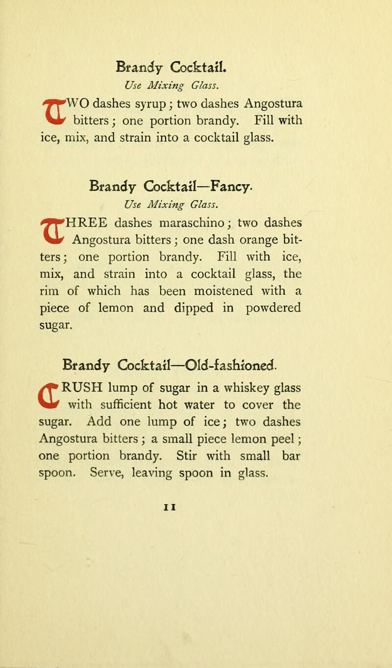 Use Mixing Glass. i^TWO dashes syrup; two dashes Angostura Vir1 bitters; one portion brandy. Fill with ice, mix, and strain into a cocktail glass. Brandy Cocktail—Fancy. Use Mixing Glass. ^^HREE dashes maraschino; two dashes Vl^ Angostura bitters; one dash orange bit- ters ; one portion brandy. Fill with ice, mix, and strain into a cocktail glass, the rim of which has been moistened with a piece of lemon and dipped in powdered sugar. Brandy Cocktail—Old-fashioned. RUSH lump of sugar in a whiskey glass Vi* with sufficient hot water to cover the sugar. Add one lump of ice; two dashes Angostura bitters ; a small piece lemon peel; one portion brandy. Stir with small bar spoon. Serve, leaving spoon in glass.