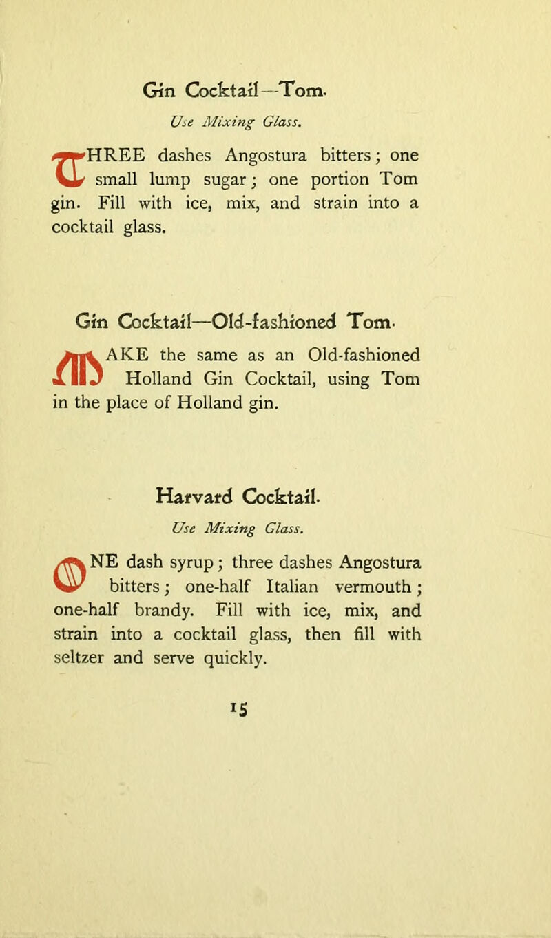 Gin Cocktail—Tom. Use Mixing Glass. /^•rHREE dashes Angostura bitters; one small lump sugar; one portion Tom gin. Fill with ice, mix, and strain into a cocktail glass. Gin Cocktail—Old-fashioned Tom- yjl^AKE the same as an Old-fashioned XllJ Holland Gin Cocktail, using Tom in the place of Holland gin. Harvard Cocktail. Use Mixing Glass. NE dash syrup; three dashes Angostura bitters; one-half Italian vermouth; one-half brandy. Fill with ice, mix, and strain into a cocktail glass, then fill with seltzer and serve quickly.