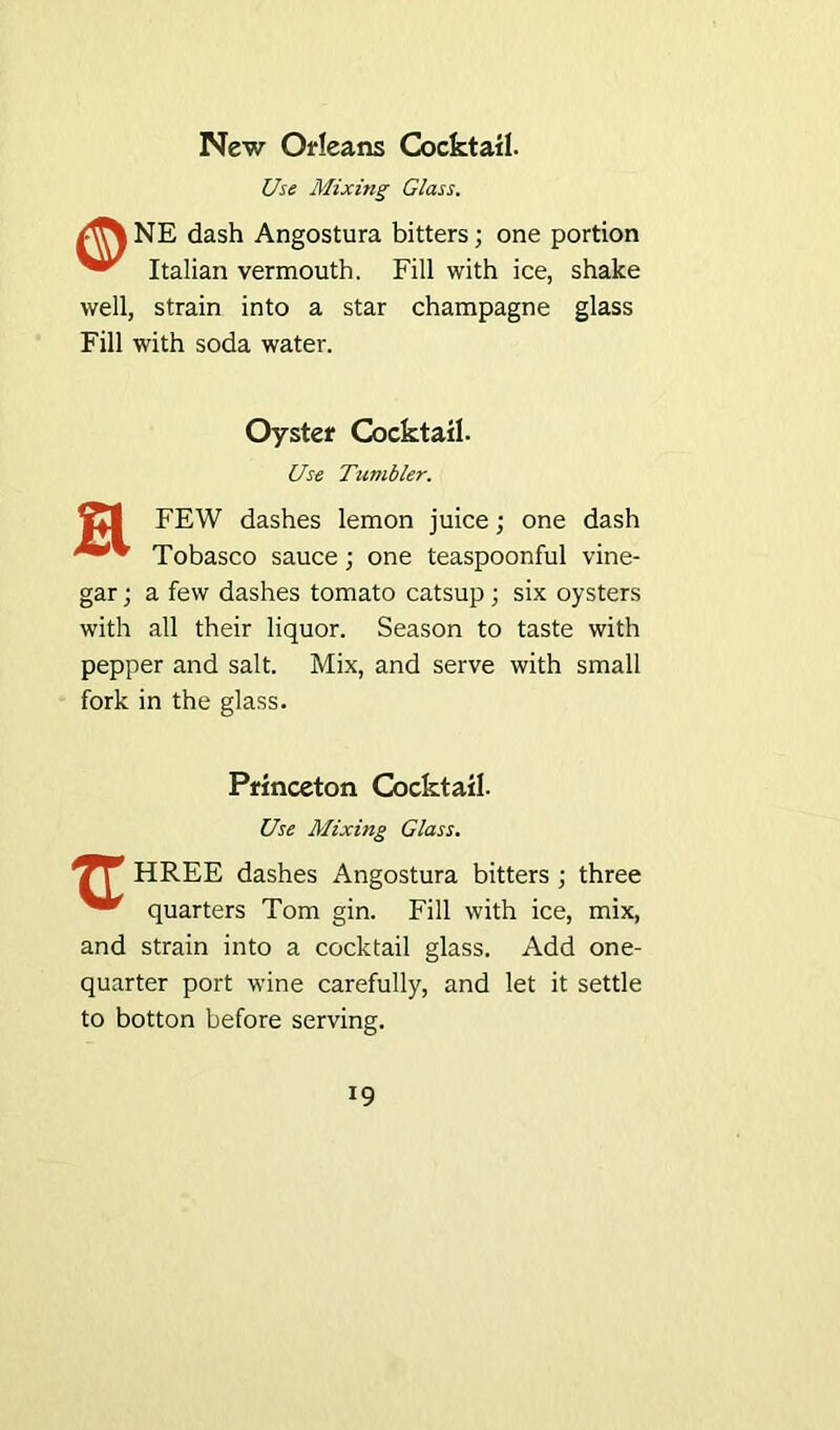 New Orleans Cocktail. Use Mixing Glass. NE dash Angostura bitters; one portion Italian vermouth. Fill with ice, shake well, strain into a star champagne glass Fill with soda water. Oyster Cocktail. Use Tumbler. FEW dashes lemon juice; one dash Tobasco sauce; one teaspoonful vine- gar ; a few dashes tomato catsup; six oysters with all their liquor. Season to taste with pepper and salt. Mix, and serve with small fork in the glass. Princeton Cocktail. Use Mixing Glass. 7T HREE dashes Angostura bitters ; three quarters Tom gin. Fill with ice, mix, and strain into a cocktail glass. Add one- quarter port wine carefully, and let it settle to botton before serving.