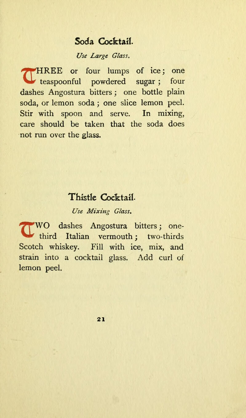 Soda Cocktail. Use Large Glass. 'J^HREE or four lumps of ice; one vL' teaspoonful powdered sugar ; four dashes Angostura bitters; one bottle plain soda, or lemon soda; one slice lemon peel. Stir with spoon and serve. In mixing, care should be taken that the soda does not run over the glass. Thistle Cocktail- Use Mixing Glass. ^TWO dashes Angostura bitters; one- third Italian vermouth; two-thirds Scotch whiskey. Fill with ice, mix, and strain into a cocktail glass. Add curl of lemon peel.