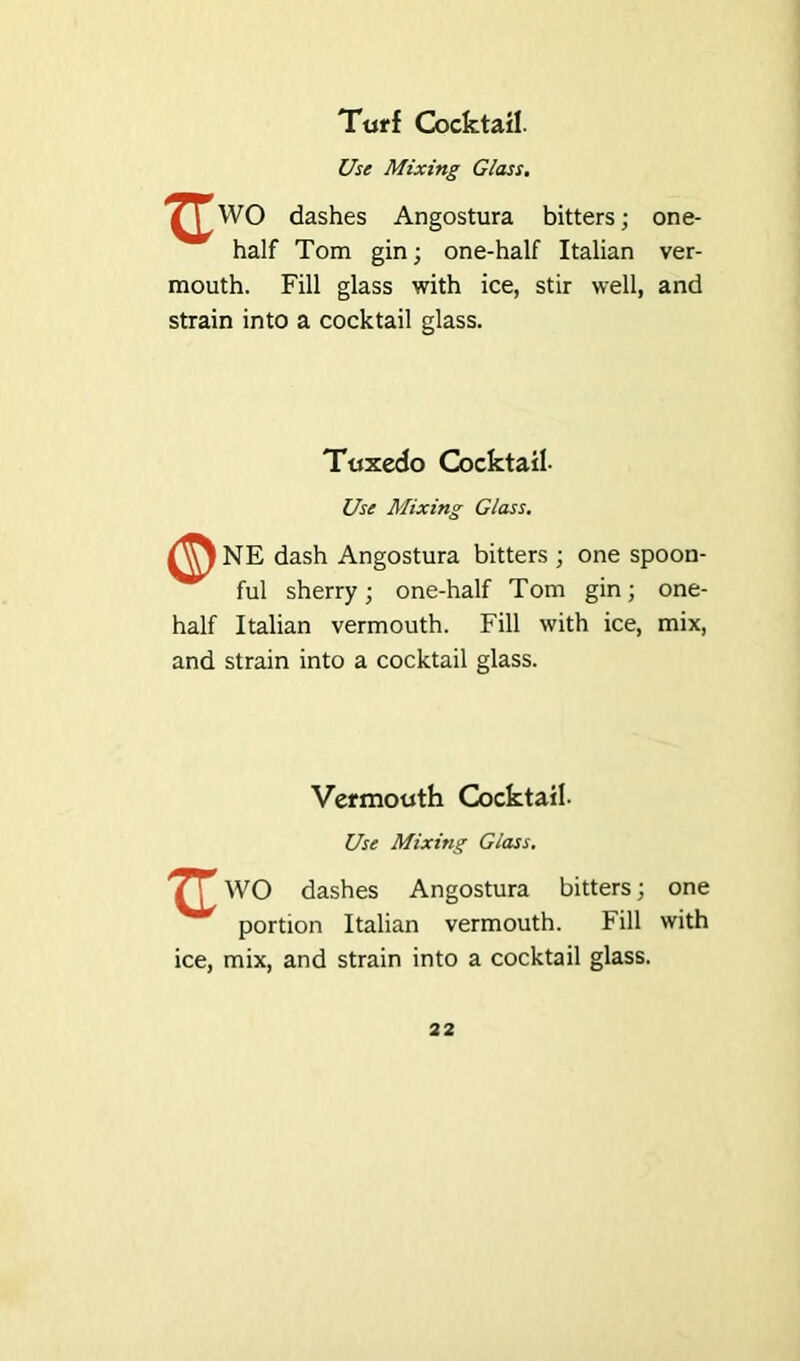 Turf Cocktail Use Mixing Glass. ^WO dashes Angostura bitters; one- half Tom gin; one-half Italian ver- mouth. Fill glass with ice, stir well, and strain into a cocktail glass. Tuxedo Cocktail- Use Mixing Glass. NE dash Angostura bitters ; one spoon- ful sherry; one-half Tom gin; one- half Italian vermouth. Fill with ice, mix, and strain into a cocktail glass. Vermouth Cocktail- Use Mixing Glass. ] WO dashes Angostura bitters; one portion Italian vermouth. Fill with ice, mix, and strain into a cocktail glass.