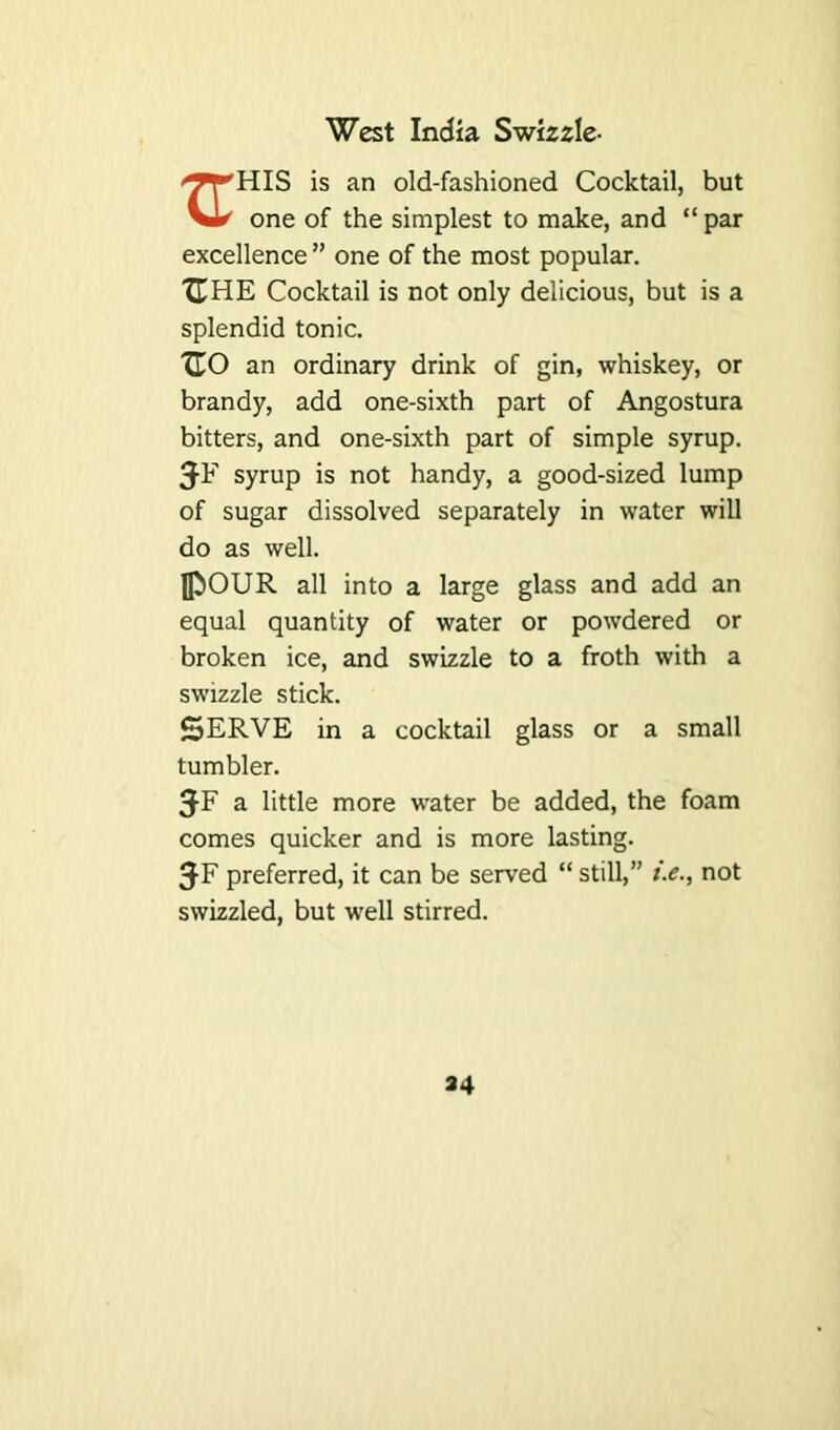 West India Swizzle- '^T'HIS is an old-fashioned Cocktail, but vU one of the simplest to make, and “ par excellence ” one of the most popular. IT HE Cocktail is not only delicious, but is a splendid tonic. XTO an ordinary drink of gin, whiskey, or brandy, add one-sixth part of Angostura bitters, and one-sixth part of simple syrup. syrup is not handy, a good-sized lump of sugar dissolved separately in water will do as well. JpOUR all into a large glass and add an equal quantity of water or powdered or broken ice, and swizzle to a froth with a swizzle stick. SERVE in a cocktail glass or a small tumbler. a little more water be added, the foam comes quicker and is more lasting. JF preferred, it can be served “ still,” i.e., not swizzled, but well stirred.