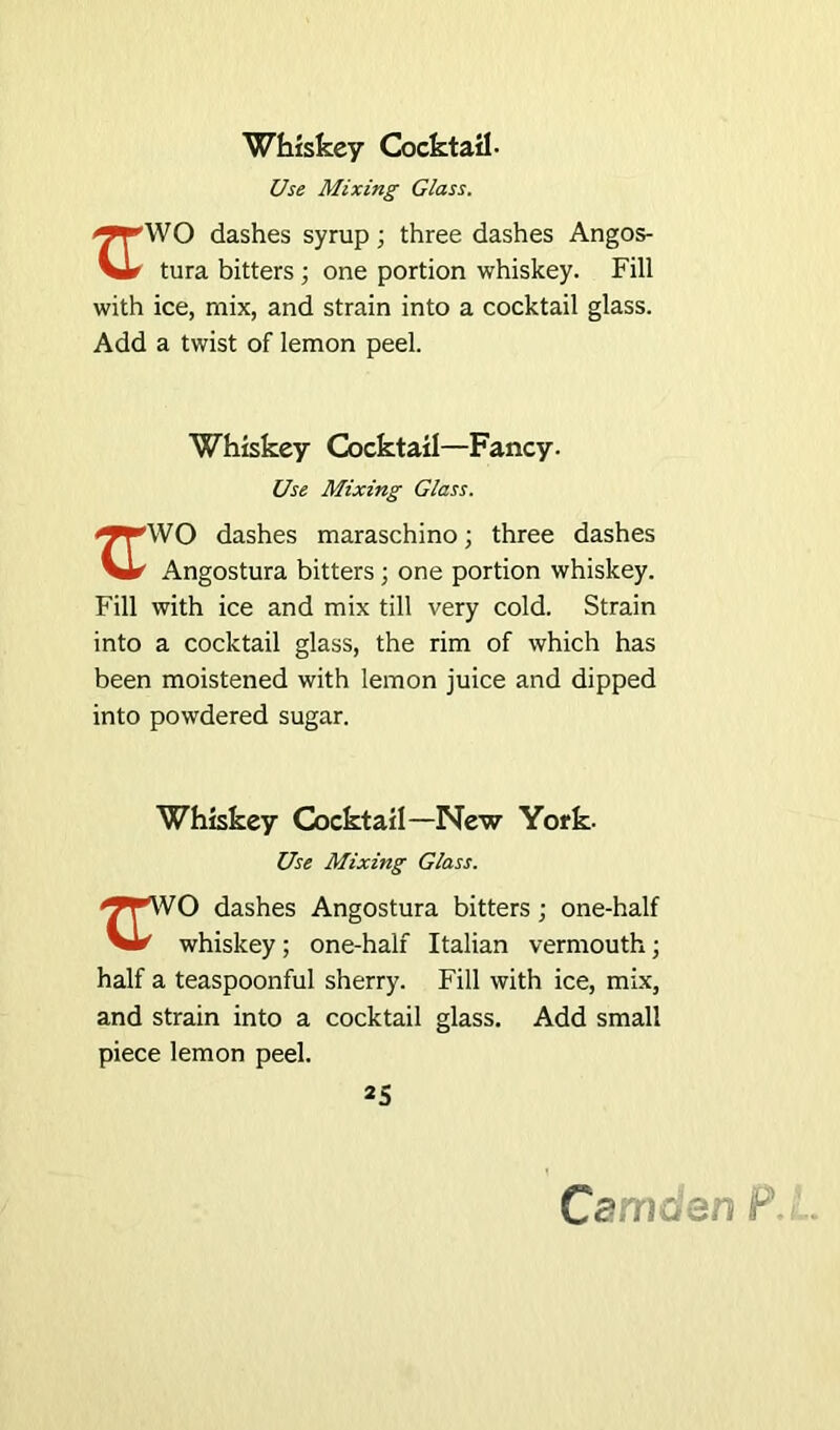 Whiskey Cocktail- Use Mixing Glass. dashes syrup; three dashes Angos- tura bitters ; one portion whiskey. Fill with ice, mix, and strain into a cocktail glass. Add a twist of lemon peel. Whiskey Cocktail—Fancy. Use Mixing Glass. dashes maraschino; three dashes Vir Angostura bitters ; one portion whiskey. Fill with ice and mix till very cold. Strain into a cocktail glass, the rim of which has been moistened with lemon juice and dipped into powdered sugar. Whiskey Cocktail—New York- Use Mixing Glass. dashes Angostura bitters; one-half VJ*' whiskey; one-half Italian vermouth; half a teaspoonful sherry. Fill with ice, mix, and strain into a cocktail glass. Add small piece lemon peel. 25 Cemdan P\