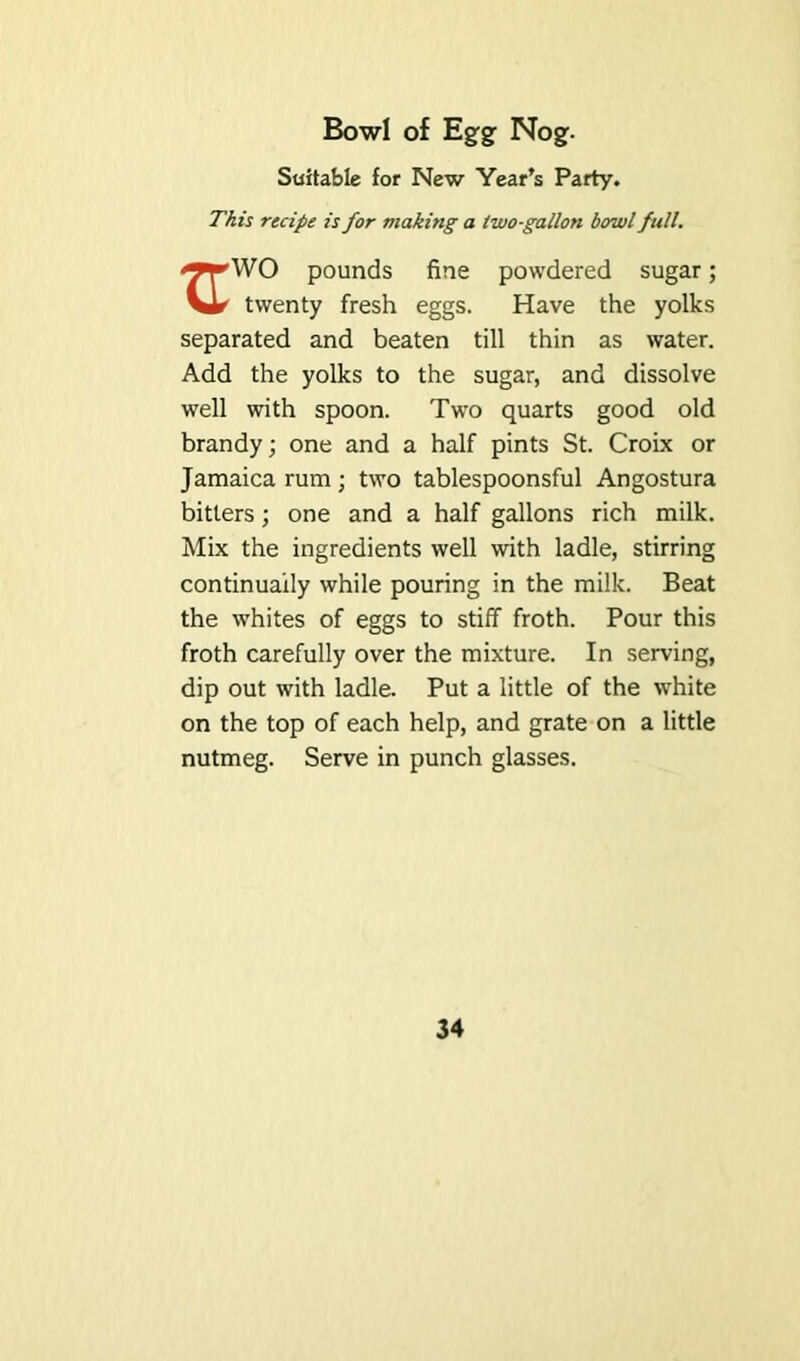 Bowl of Egrgr Nog. Suitable for New Year’s Party. This recipe is for making a two-gallon bowl full. <9rW0 pounds fine powdered sugar; Vir^ twenty fresh eggs. Have the yolks separated and beaten till thin as water. Add the yolks to the sugar, and dissolve well with spoon. Two quarts good old brandy; one and a half pints St. Croix or Jamaica rum; two tablespoonsful Angostura bitters; one and a half gallons rich milk. Mix the ingredients well with ladle, stirring continually while pouring in the milk. Beat the whites of eggs to stiff froth. Pour this froth carefully over the mixture. In serving, dip out with ladle. Put a little of the white on the top of each help, and grate on a little nutmeg. Serve in punch glasses.