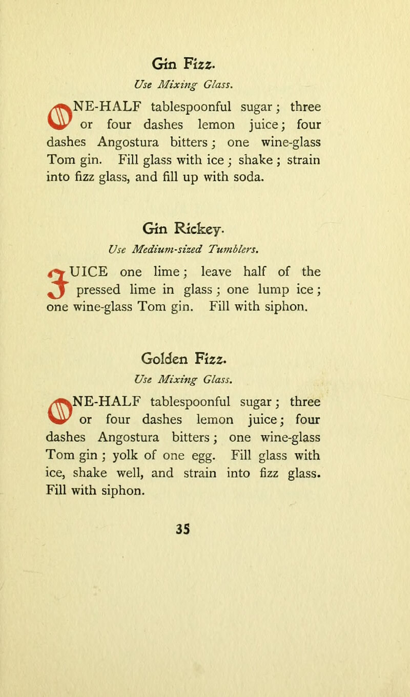 Gin Fizz- Use Mixing Glass. /f^NE-HALF tablespoonful sugar; three or four dashes lemon juice; four dashes Angostura bitters; one wine-glass Tom gin. Fill glass with ice ; shake ; strain into fizz glass, and fill up with soda. Gin Rickey- Use Medium-sized Tumblers. <^UICE one lime; leave half of the J pressed lime in glass; one lump ice; one wine-glass Tom gin. Fill with siphon. Golden Fizz. Use Mixing Glass. E-HALF tablespoonful sugar; three or four dashes lemon juice; four dashes Angostura bitters; one wine-glass Tom gin ; yolk of one egg. Fill glass with ice, shake well, and strain into fizz glass. Fill with siphon.