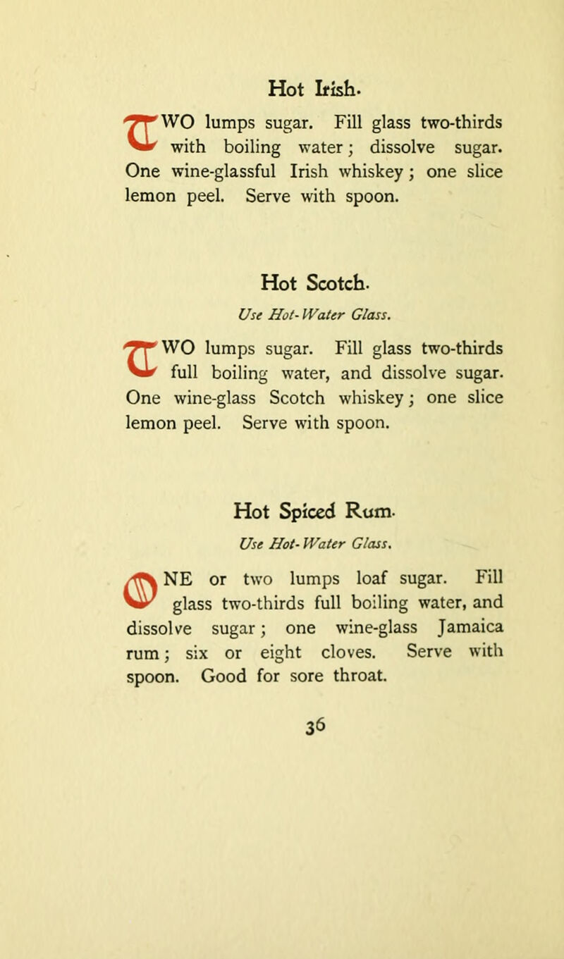 Hot Irish- ‘^'WO lumps sugar. Fill glass two-thirds Vir with boiling water; dissolve sugar. One wine-glassful Irish whiskey; one slice lemon peel. Serve with spoon. Hot Scotch. Use Hot- Water Glass. WO lumps sugar. Fill glass two-thirds full boiling water, and dissolve sugar. One wine-glass Scotch whiskey; one slice lemon peel. Serve with spoon. Hot Spiced Rum- Use Hot- Water Glass. NE or two lumps loaf sugar. Fill glass two-thirds full boiling water, and dissolve sugar; one wine-glass Jamaica rum; six or eight cloves. Serve with spoon. Good for sore throat.
