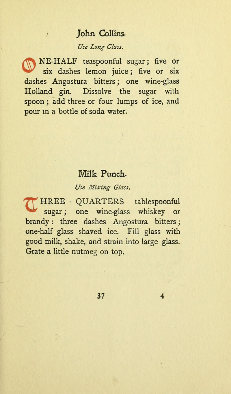 John Collins- Use Long Class. NE-HALF teaspoonful sugar; five or ^-3 six dashes lemon juice; five or six dashes Angostura bitters; one wine-glass Holland gin. Dissolve the sugar with spoon ; add three or four lumps of ice, and pour in a bottle of soda water. Milk Punch. Use Mixing Glass. XL HREE - QUARTERS tablespoonful sugar; one wine-glass whiskey or brandy: three dashes Angostura bitters; one-half glass shaved ice. Fill glass with good milk, shake, and strain into large glass. Grate a little nutmeg on top.