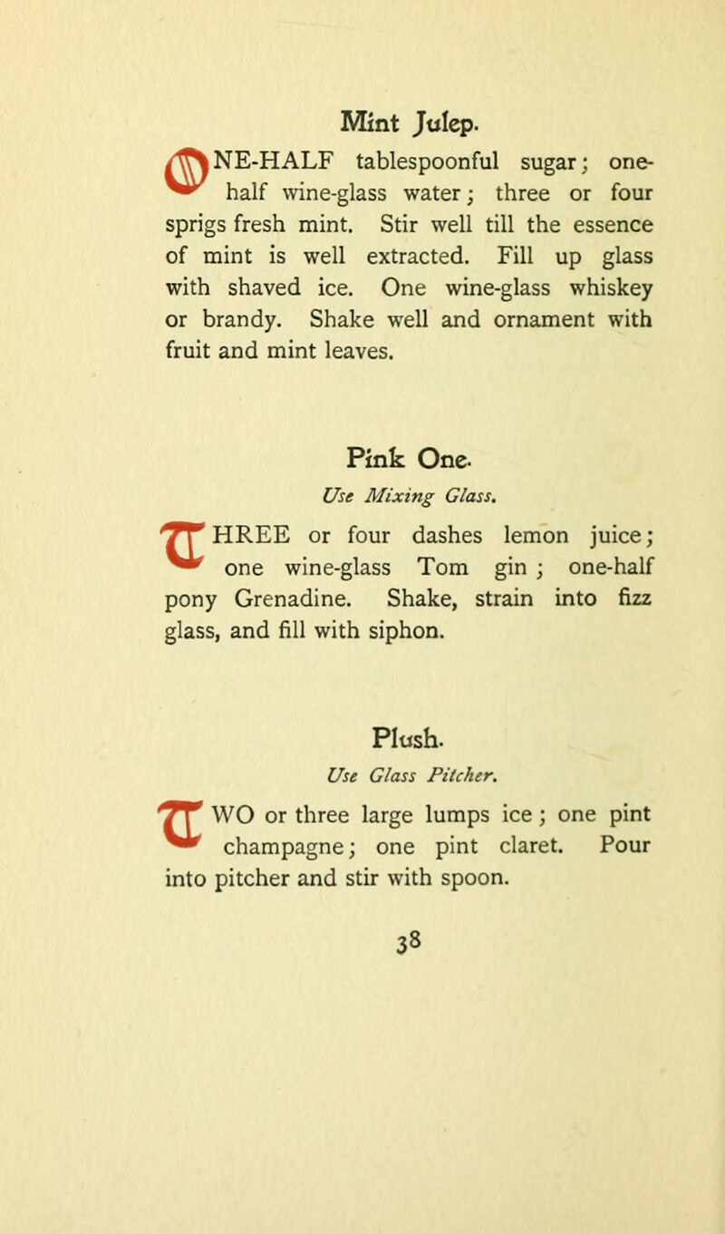 Mint Julep. /flT\NE-HALF tablespoonful sugar; one- half wine-glass water; three or four sprigs fresh mint. Stir well till the essence of mint is well extracted. Fill up glass with shaved ice. One wine-glass whiskey or brandy. Shake well and ornament with fruit and mint leaves. Pink One- Use Mixing Glass. 'JT HREE or four dashes lemon juice; one wine-glass Tom gin pony Grenadine. Shake, strain glass, and fill with siphon. one-half into fizz Plush. Use Glass Pitcher. *7? WO or three large lumps ice; one pint champagne; one pint claret. Pour into pitcher and stir with spoon.