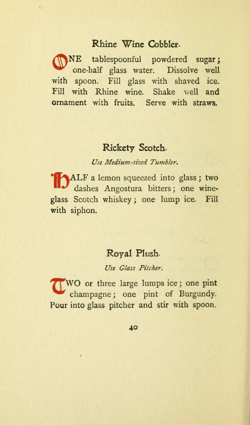 Rhine Wine Cobble*. /^NE tablespoonful powdered sugar; one-half glass water. Dissolve well with spoon. Fill glass with shaved ice. Fill with Rhine wine. Shake well and ornament with fruits. Serve with straws. Rickety Scotch. Use Medium-sized Tumbler. *II\ALF a lemon squeezed into glass ; two dashes Angostura bitters; one wine- glass Scotch whiskey; one lump ice. Fill with siphon. Royal Plush- Use Glass Pilcher. TTWO or three large lumps ice; one pint champagne; one pint of Burgundy. Pour into glass pitcher and stir with spoon.