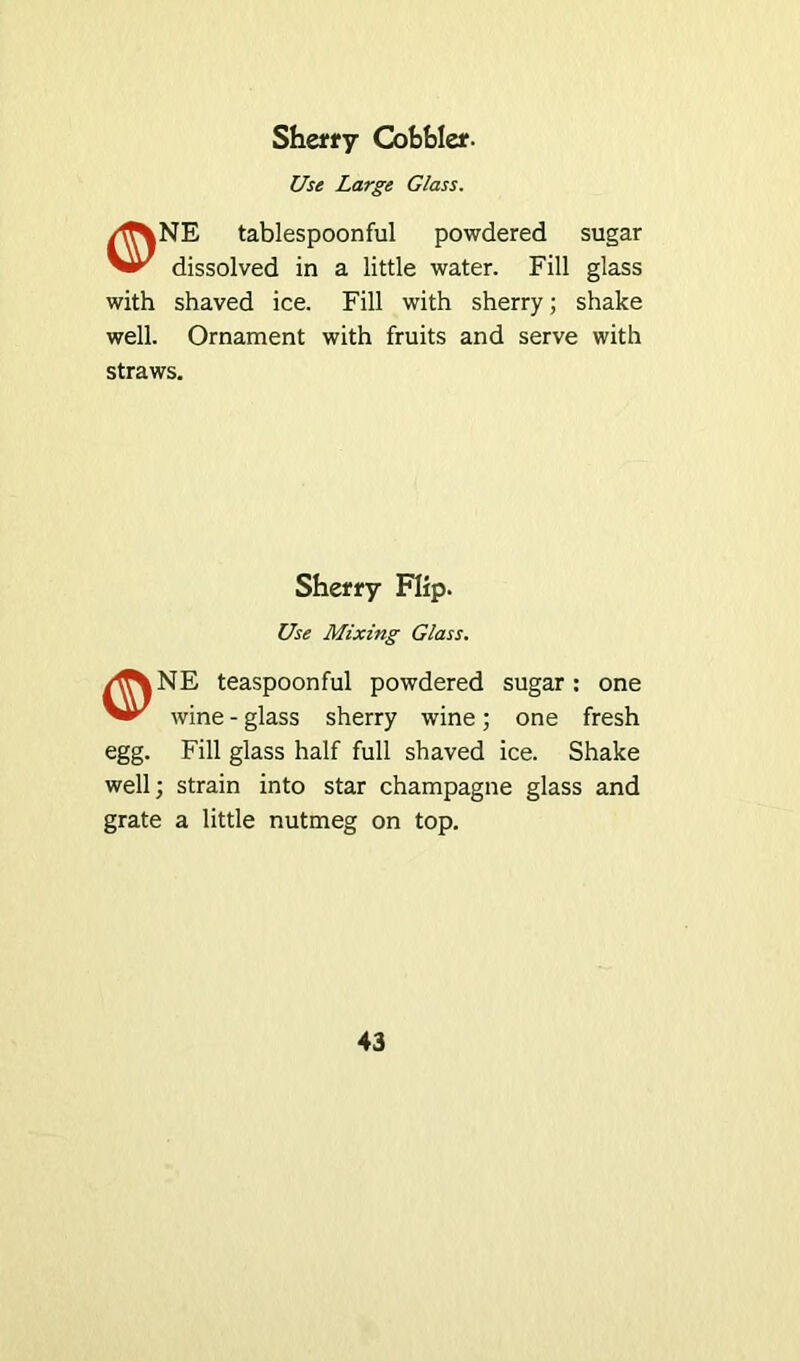 Sherry Cobbler. Use Large Glass. /f%NE tablespoonful powdered sugar Vir dissolved in a little water. Fill glass with shaved ice. Fill with sherry; shake well. Ornament with fruits and serve with straws. Sherry Flip. Use Mixing Glass. /flNNE teaspoonful powdered sugar: one wine - glass sherry wine; one fresh egg. Fill glass half full shaved ice. Shake well; strain into star champagne glass and grate a little nutmeg on top.