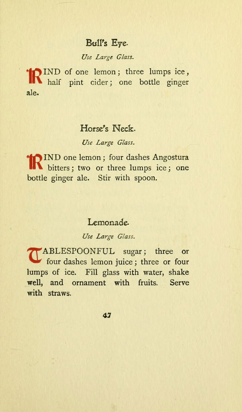 Bull's Eye- Use Large Glass. IND of one lemon; three lumps ice, half pint cider; one bottle ginger ale. Horse's Neck. Use Large Glass. ♦IrtlND one lemon; four dashes Angostura ■•V bitters; two or three lumps ice; one bottle ginger ale. Stir with spoon. Lemonade- Use Large Glass. '^'ABLESPOONFUL sugar; three or four dashes lemon juice; three or four lumps of ice. Fill glass with water, shake well, and ornament with fruits. Serve with straws.