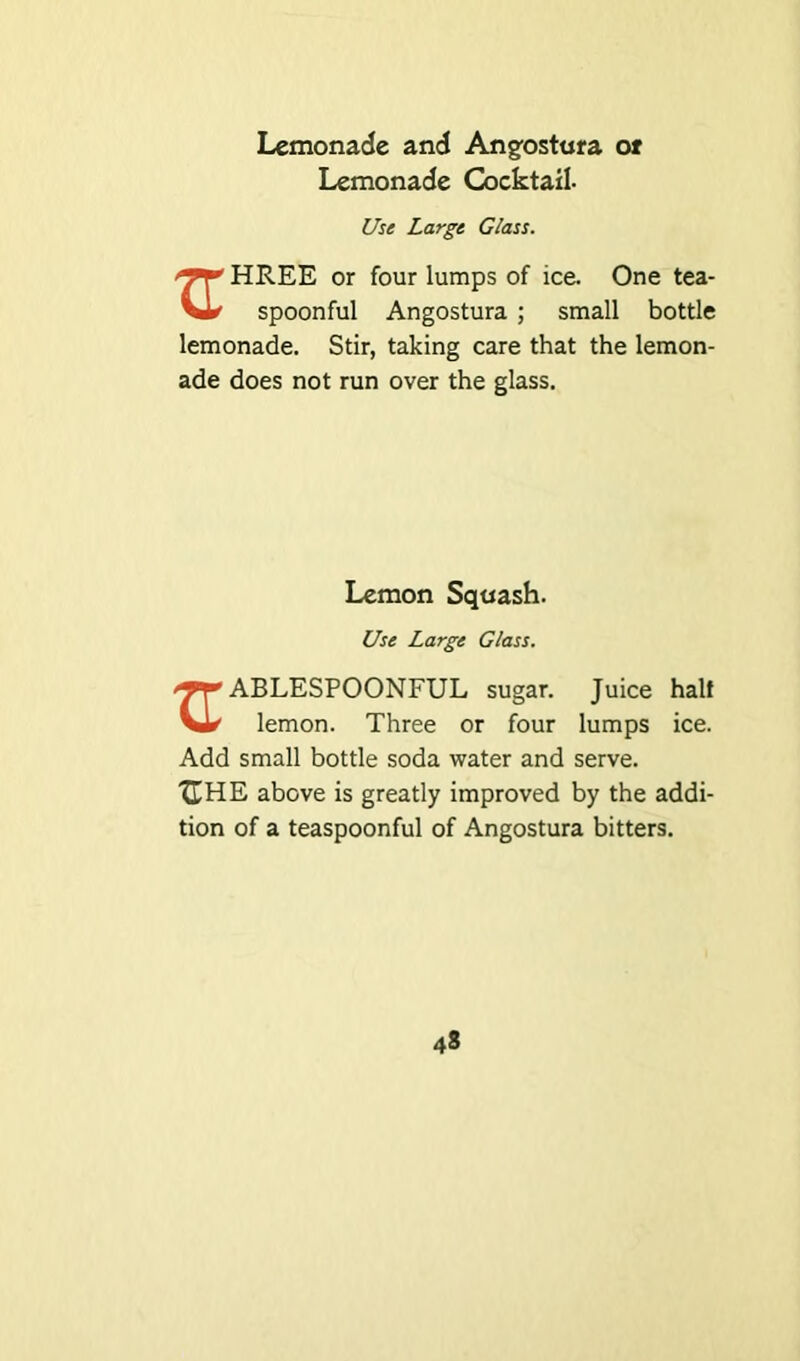 Lemonade and Angostura or Lemonade Cocktail. Use Large Glass. HREE or four lumps of ice One tea- spoonful Angostura ; small bottle lemonade. Stir, taking care that the lemon- ade does not run over the glass. Lemon Squash. Use Large Glass. ABLESPOONFUL sugar. Juice half vl* lemon. Three or four lumps ice. Add small bottle soda water and serve. XTHE above is greatly improved by the addi- tion of a teaspoonful of Angostura bitters.