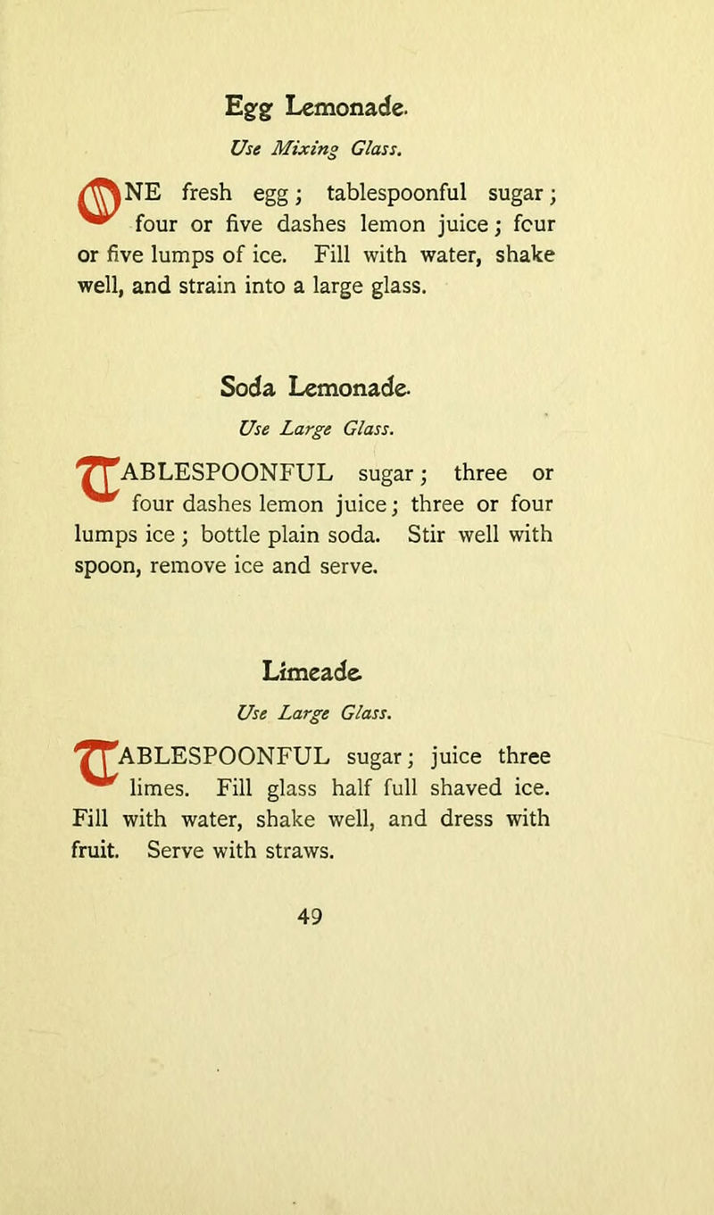 Egfgf Lemonade. Use Mixing Glass. /^%NE fresh egg; tablespoonful sugar; four or five dashes lemon juice; four or five lumps of ice. Fill with water, shake well, and strain into a large glass. Soda Lemonade. Use Large Glass. TrABLESPOONFUL sugar; three or four dashes lemon juice; three or four lumps ice ; bottle plain soda. Stir well with spoon, remove ice and serve. Limeade. Use Large Glass. '/^ABLESPOONFUL sugar; juice three limes. Fill glass half full shaved ice. Fill with water, shake well, and dress with fruit. Serve with straws.