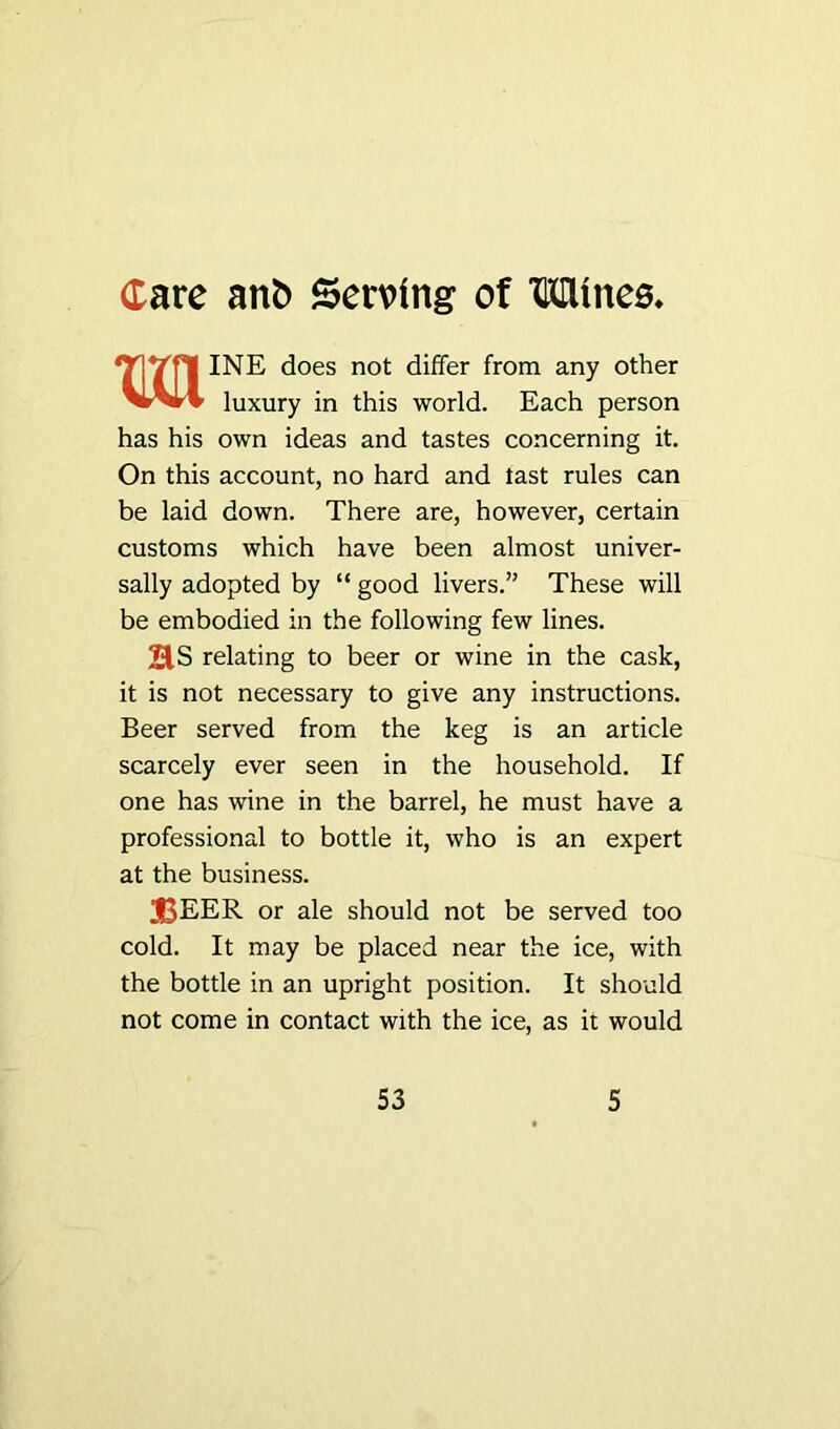 MINE does not differ from any other luxury in this world. Each person has his own ideas and tastes concerning it. On this account, no hard and last rules can be laid down. There are, however, certain customs which have been almost univer- sally adopted by “ good livers.” These will be embodied in the following few lines. 21S relating to beer or wine in the cask, it is not necessary to give any instructions. Beer served from the keg is an article scarcely ever seen in the household. If one has wine in the barrel, he must have a professional to bottle it, who is an expert at the business. beer or ale should not be served too cold. It may be placed near the ice, with the bottle in an upright position. It should not come in contact with the ice, as it would