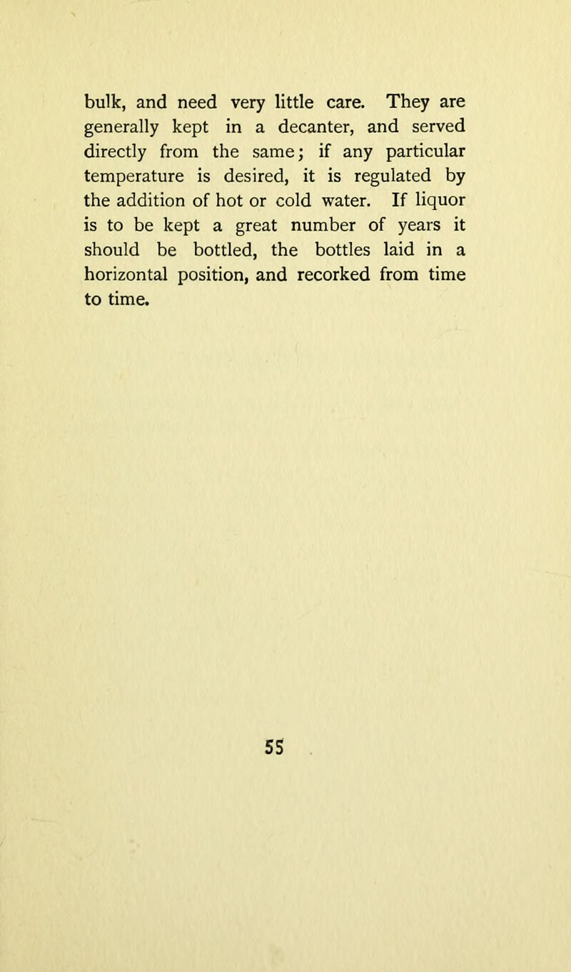 bulk, and need very little care. They are generally kept in a decanter, and served directly from the same; if any particular temperature is desired, it is regulated by the addition of hot or cold water. If liquor is to be kept a great number of years it should be bottled, the bottles laid in a horizontal position, and recorked from time to time.