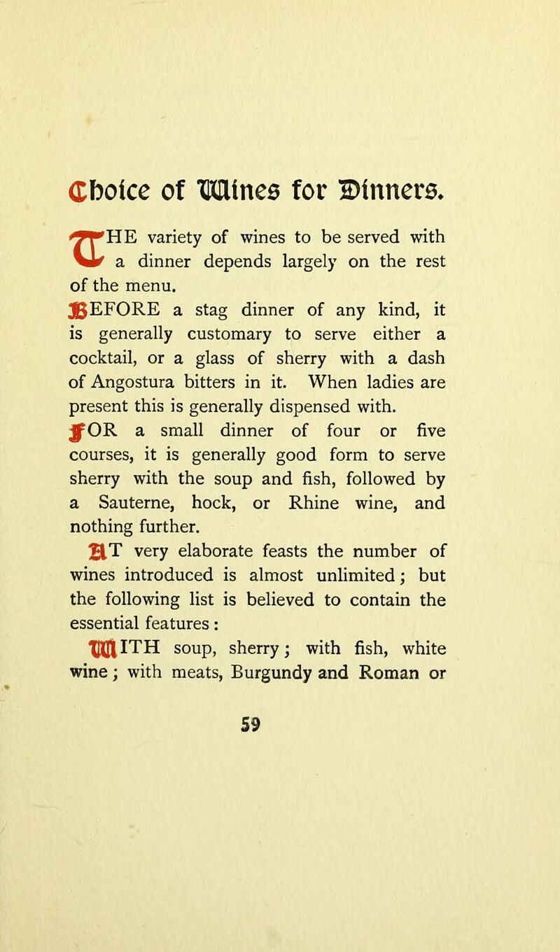 variety of wines to be served with a dinner depends largely on the rest of the menu. JJEFORE a stag dinner of any kind, it is generally customary to serve either a cocktail, or a glass of sherry with a dash of Angostura bitters in it. When ladies are present this is generally dispensed with. OR a small dinner of four or five courses, it is generally good form to serve sherry with the soup and fish, followed by a Sauterne, hock, or Rhine wine, and nothing further. HT very elaborate feasts the number of wines introduced is almost unlimited; but the following list is believed to contain the essential features: mith soup, sherry; with fish, white wine; with meats, Burgundy and Roman or