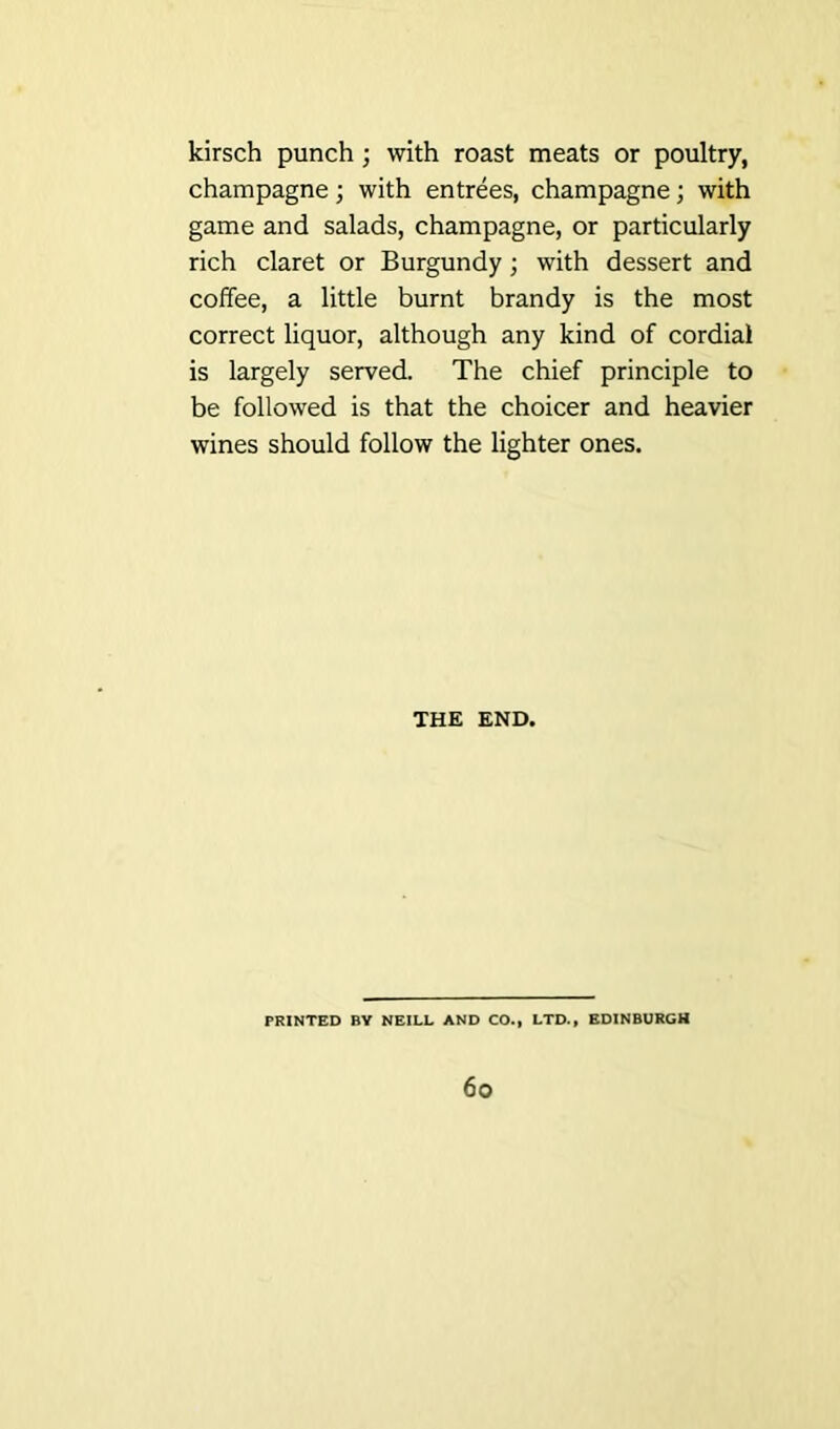 kirsch punch ; with roast meats or poultry, champagne; with entrees, champagne; with game and salads, champagne, or particularly rich claret or Burgundy ; with dessert and coffee, a little burnt brandy is the most correct liquor, although any kind of cordial is largely served. The chief principle to be followed is that the choicer and heavier wines should follow the lighter ones. THE END. PRINTED BY NEILL AND CO., LTD., EDINBURGH