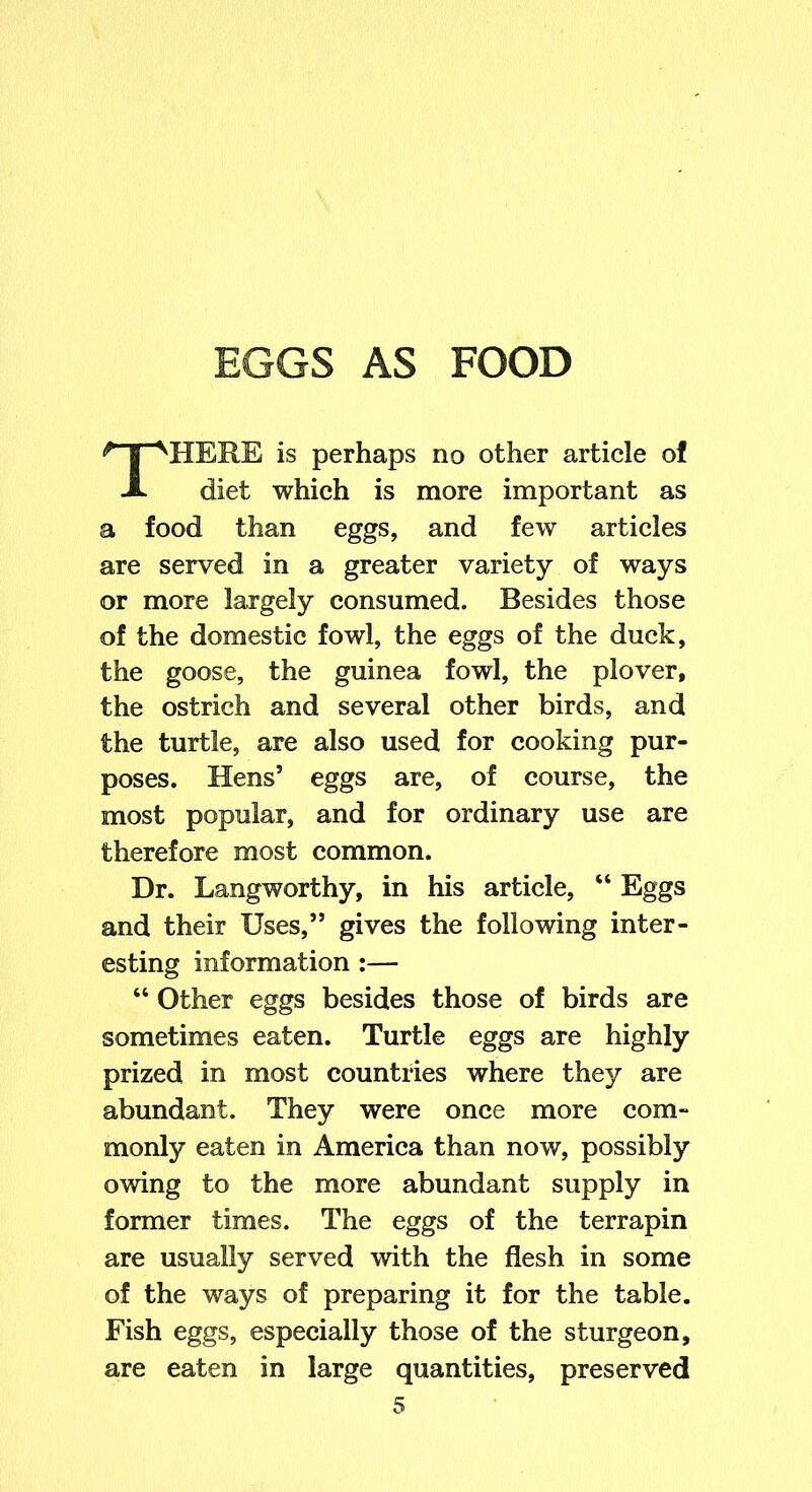 EGGS AS FOOD HERE is perhaps no other article ol diet which is more important as a food than eggs, and few articles are served in a greater variety of ways or more largely consumed. Besides those of the domestic fowl, the eggs of the duck, the goose, the guinea fowl, the plover, the ostrich and several other birds, and the turtle, are also used for cooking pur- poses. Hens’ eggs are, of course, the most popular, and for ordinary use are therefore most common. Dr. Langworthy, in his article, “ Eggs and their Uses,” gives the following inter- esting information :— “ Other eggs besides those of birds are sometimes eaten. Turtle eggs are highly prized in most countries where they are abundant. They were once more com- monly eaten in America than now, possibly owing to the more abundant supply in former times. The eggs of the terrapin are usually served with the flesh in some of the ways of preparing it for the table. Fish eggs, especially those of the sturgeon, are eaten in large quantities, preserved