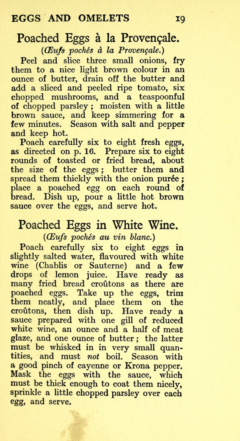 Poached Eggs a la Proven9ale. {(Eufs pocMs d la Provengale.) Peel and slice three small onions, fry them to a nice light brown colour in an ounce of butter, drain off the butter and add a sliced and peeled ripe tomato, six chopped mushrooms, and a teaspoonful of chopped parsley; moisten with a little brown sauce, and keep simmering for a few minutes. Season with salt and pepper and keep hot. Poach carefully six to eight fresh eggs, as directed on p. 16. Prepare six to eight rounds of toasted or fried bread, about the size of the eggs ; butter them and spread them thickly with the onion pur6e; place a poached egg on each round of bread. Dish up, pour a little hot brown sauce over the eggs, and serve hot. Poached Eggs in White Wine. {(Eufs poches au vin blanc.) Poach carefully six to eight eggs in slightly salted water, flavoured with white wine (Chablis or Sauterne) and a few drops of lemon juice. Have ready as many fried bread croutons as there are poached eggs. Take up the eggs, trim them neatly, and place them on the croutons, then dish up. Have ready a sauce prepared with one gill of reduced white wine, an ounce and a half of meat glaze, and one ounce of butter; the latter must be whisked in in very small quan- tities, and must not boil. Season with a good pinch of cayenne or Krona pepper. Mask the eggs with the sauce, which must be thick enough to coat them nicely, sprinkle a little chopped parsley over each egg, and serve.
