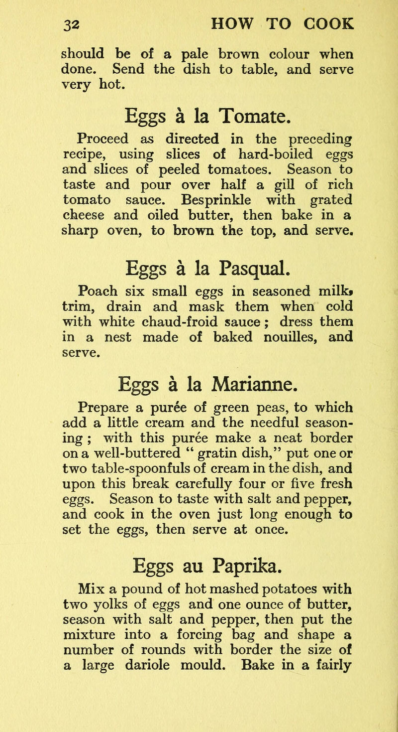 should be of a pale brown colour when done. Send the dish to table, and serve very hot. Eggs a la Tomate. Proceed as directed in the preceding recipe, using slices of hard-boiled eggs and slices of peeled tomatoes. Season to taste and pour over half a gill of rich tomato sauce. Besprinkle with grated cheese and oiled butter, then bake in a sharp oven, to brown the top, and serve. Eggs a la Pasqual. Poach six small eggs in seasoned milk» trim, drain and mask them when cold with white chaud-froid sauce; dress them in a nest made of baked nouilles, and serve. Eggs a la Marianne. Prepare a pur6e of green peas, to which add a little cream and the needful season- ing ; with this puree make a neat border on a well-buttered “ gratin dish,” put one or two table-spoonfuls of cream in the dish, and upon this break carefully four or five fresh eggs. Season to taste with salt and pepper, and cook in the oven just long enough to set the eggs, then serve at once. Eggs au Paprika. Mix a pound of hot mashed potatoes with two yolks of eggs and one ounce of butter, season with salt and pepper, then put the mixture into a forcing bag and shape a number of rounds with border the size of a large dariole mould. Bake in a fairly