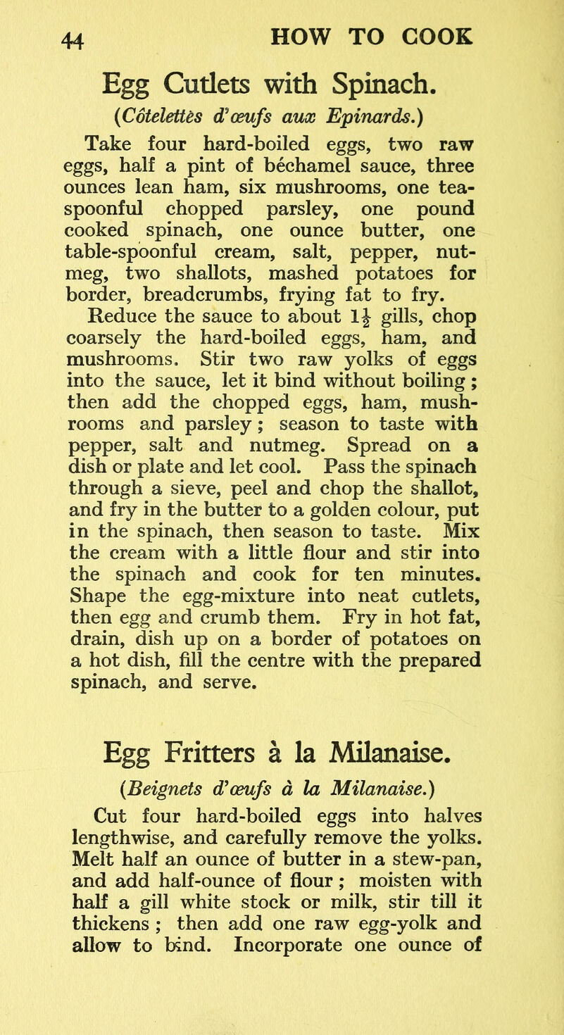 Egg Cutlets with Spinach. {CoteletUs d'osufs aux Epinards.) Take four hard-boiled eggs, two raw eggs, half a pint of bechamel sauce, three ounces lean ham, six mushrooms, one tea- spoonful chopped parsley, one pound cooked spinach, one ounce butter, one table-spoonful cream, salt, pepper, nut- meg, two shallots, mashed potatoes for border, breadcrumbs, frying fat to fry. Reduce the sauce to about Ij gills, chop coarsely the hard-boiled eggs, ham, and mushrooms. Stir two raw yolks of eggs into the sauce, let it bind without boiling ; then add the chopped eggs, ham, mush- rooms and parsley; season to taste with pepper, salt and nutmeg. Spread on a dish or plate and let cool. Pass the spinach through a sieve, peel and chop the shallot, and fry in the butter to a golden colour, put in the spinach, then season to taste. Mix the cream with a little flour and stir into the spinach and cook for ten minutes. Shape the egg-mixture into neat cutlets, then egg and crumb them. Fry in hot fat, drain, dish up on a border of potatoes on a hot dish, fill the centre with the prepared spinach, and serve. Egg Fritters a la MUanaise. (Beignets d'osufs d la Milanaise.) Cut four hard-boiled eggs into halves lengthwise, and carefully remove the yolks. Melt half an ounce of butter in a stew-pan, and add half-ounce of flour; moisten with half a gill white stock or milk, stir till it thickens ; then add one raw egg-yolk and allow to bind. Incorporate one ounce of