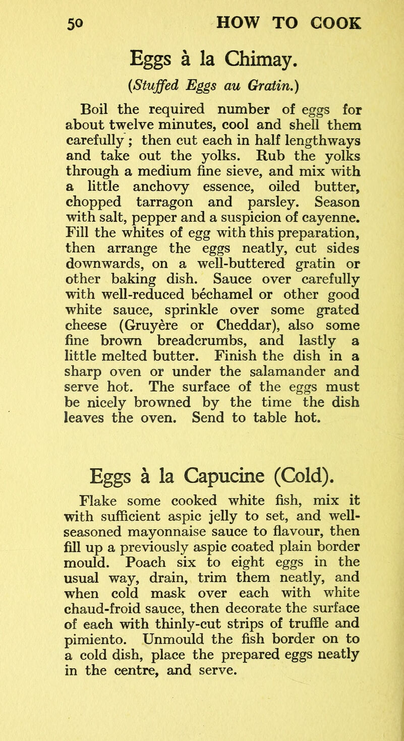 Eggs a la Chimay. (Stuffed Eggs au Gratin,) Boil the required number of eggs for about twelve minutes, cool and shell them carefully ; then cut each in half lengthways and take out the yolks. Rub the yolks through a medium fine sieve, and mix with a little anchovy essence, oiled butter, chopped tarragon and parsley. Season with salt, pepper and a suspicion of cayenne. Fill the whites of egg with this preparation, then arrange the eggs neatly, cut sides downwards, on a well-buttered gratin or other baking dish. Sauce over carefully with well-reduced bechamel or other good white sauce, sprinkle over some grated cheese (Gruyere or Cheddar), also some fine brown breadcrumbs, and lastly a little melted butter. Finish the dish in a sharp oven or under the salamander and serve hot. The surface of the eggs must be nicely browned by the time the dish leaves the oven. Send to table hot. Eggs a la Capucine (Cold). Flake some cooked white fish, mix it with sufficient aspic jelly to set, and well- seasoned mayonnaise sauce to flavour, then fill up a previously aspic coated plain border mould. Poach six to eight eggs in the usual way, drain, trim them neatly, and when cold mask over each with white chaud-froid sauce, then decorate the surface of each with thinly-cut strips of truffle and pimiento. Unmould the fish border on to a cold dish, place the prepared eggs neatly in the centre, and serve.